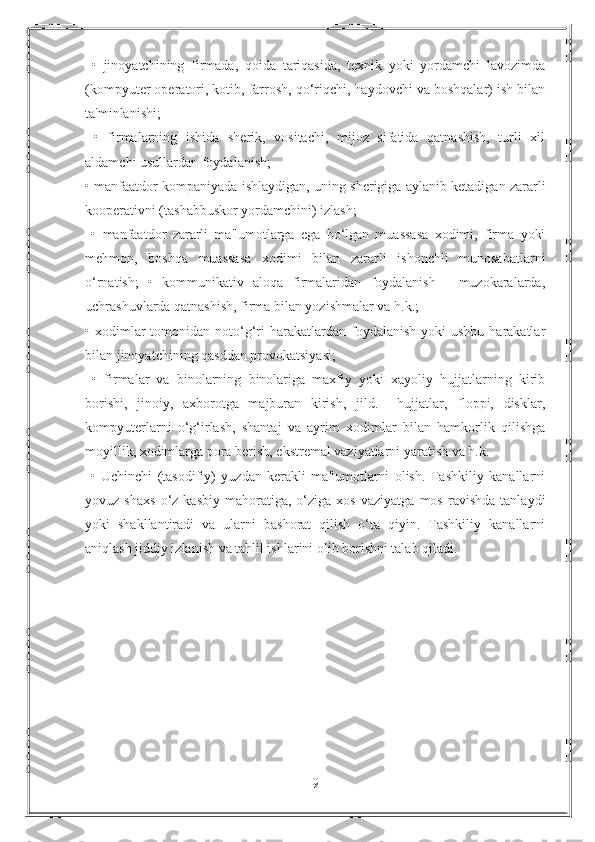   •   jinoyatchining   firmada,   qoida   tariqasida,   texnik   yoki   yordamchi   lavozimda
(kompyuter operatori, kotib, farrosh, qo‘riqchi, haydovchi va boshqalar) ish bilan
ta'minlanishi;
  •   firmalarning   ishida   sherik,   vositachi,   mijoz   sifatida   qatnashish,   turli   xil
aldamchi usullardan foydalanish; 
• manfaatdor kompaniyada ishlaydigan, uning sherigiga aylanib ketadigan zararli
kooperativni (tashabbuskor yordamchini) izlash;
  •   manfaatdor   zararli   ma'lumotlarga   ega   bo‘lgan   muassasa   xodimi,   firma   yoki
mehmon,   boshqa   muassasa   xodimi   bilan   zararli   ishonchli   munosabatlarni
o‘rnatish;   •   kommunikativ   aloqa   firmalaridan   foydalanish   -   muzokaralarda,
uchrashuvlarda qatnashish, firma bilan yozishmalar va h.k.; 
• xodimlar  tomonidan  noto‘g‘ri   harakatlardan  foydalanish  yoki  ushbu  harakatlar
bilan jinoyatchining qasddan provokatsiyasi;
  •   firmalar   va   binolarning   binolariga   maxfiy   yoki   xayoliy   hujjatlarning   kirib
borishi,   jinoiy,   axborotga   majburan   kirish,   jild.     hujjatlar,   floppi,   disklar,
kompyuterlarni   o‘g‘irlash,   shantaj   va   ayrim   xodimlar   bilan   hamkorlik   qilishga
moyillik, xodimlarga pora berish, ekstremal vaziyatlarni yaratish va h.k. 
  •   Uchinchi   (tasodifiy)   yuzdan   kerakli   ma'lumotlarni   olish.   Tashkiliy   kanallarni
yovuz  shaxs   o‘z  kasbiy   mahoratiga,   o‘ziga   xos   vaziyatga   mos   ravishda   tanlaydi
yoki   shakllantiradi   va   ularni   bashorat   qilish   o‘ta   qiyin.   Tashkiliy   kanallarni
aniqlash jiddiy izlanish va tahlil ishlarini olib borishni talab qiladi. 
9 