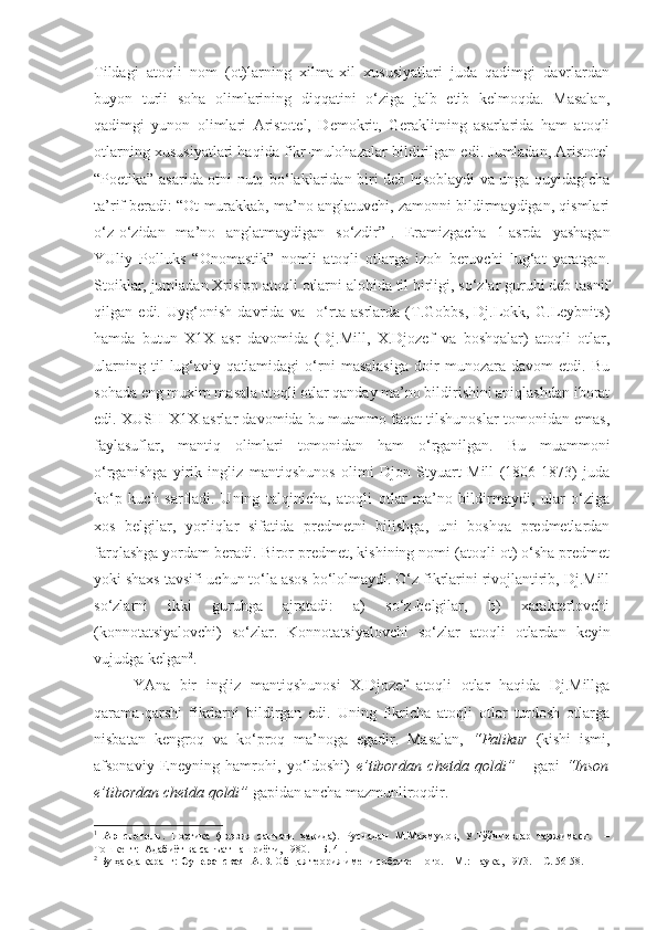 Tildagi   atoqli   nom   (ot)larning   xilma-xil   xususiyatlari   juda   qadimgi   davrlardan
buyon   turli   soha   olimlarining   diqqatini   o‘ziga   jalb   etib   kelmoqda.   Masalan,
qadimgi   yunon   olimlari   Aristotel,   Demokrit,   Geraklitning   asarlarida   ham   atoqli
otlarning xususiyatlari haqida fikr-mulohazalar bildirilgan edi. Jumladan, Aristotel
“Poetika” asarida otni nutq bo‘laklaridan biri deb hisoblaydi va unga quyidagicha
ta’rif beradi: “Ot murakkab, ma’no anglatuvchi, zamonni bildirmaydigan, qismlari
o‘z-o‘zidan   ma’no   anglatmaydigan   so‘zdir” 1
.   Eramizgacha   1-asrda   yashagan
YUliy   Polluks   “Onomastik”   nomli   atoqli   otlarga   izoh   beruvchi   lug‘at   yaratgan.
Stoiklar, jumladan Xrisipp atoqli otlarni alohida til birligi, so‘zlar guruhi deb tasnif
qilgan   edi.   Uyg‘onish   davrida   va     o‘rta   asrlarda   (T.Gobbs,   Dj.Lokk,   G.Leybnits)
hamda   butun   X1X   asr   davomida   (Dj.Mill,   X.Djozef   va   boshqalar)   atoqli   otlar,
ularning   til   lug‘aviy   qatlamidagi   o‘rni   masalasiga   doir   munozara   davom   etdi.   Bu
sohada eng muxim masala atoqli otlar qanday ma’no bildirishini aniqlashdan iborat
edi. XUSH-X1X asrlar davomida bu muammo faqat tilshunoslar tomonidan emas,
faylasuflar,   mantiq   olimlari   tomonidan   ham   o‘rganilgan.   Bu   muammoni
o‘rganishga   yirik   ingliz   mantiqshunos   olimi   Djon   Styuart   Mill   (1806-1873)   juda
ko‘p   kuch   sarfladi.   Uning   talqinicha,   atoqli   otlar   ma’no   bildirmaydi,   ular   o‘ziga
xos   belgilar,   yorliqlar   sifatida   predmetni   bilishga,   uni   boshqa   predmetlardan
farqlashga yordam beradi. Biror predmet, kishining nomi (atoqli ot) o‘sha predmet
yoki shaxs tavsifi uchun to‘la asos bo‘lolmaydi. O‘z fikrlarini rivojlantirib, Dj.Mill
so‘zlarni   ikki   guruhga   ajratadi:   a)   so‘z-belgilar,   b)   xarakterlovchi
(konnotatsiyalovchi)   so‘zlar.   Konnotatsiyalovchi   so‘zlar   atoqli   otlardan   keyin
vujudga kelgan 2
. 
  YAna   bir   ingliz   mantiqshunosi   X.Djozef   atoqli   otlar   haqida   Dj.Millga
qarama-qarshi   fikrlarni   bildirgan   edi.   Uning   fikricha   atoqli   otlar   turdosh   otlarga
nisbatan   kengroq   va   ko‘proq   ma’noga   egadir.   Masalan,   “Palikur   (kishi   ismi,
afsonaviy   Eneyning   hamrohi,   yo‘ldoshi)   e’tibordan   chetda   qoldi”       gapi   “Inson
e’tibordan chetda qoldi”  gapidan ancha mazmunliroqdir. 
1
  Аристотель.   Поэтика   (поэзия   санъати   ҳақида).   Русчадан   М.Маҳмудов,   У.Тўйчиевлар   таржимаси.     –
Тошкент:  Адабиёт ва санъат нашриёти, 1980. – Б. 41.  
2
 Бу ҳақда қаранг:  Суперанская  А.В.  Общая теория имени собственного. – М.: Наука, 1973. –  С. 56-58.  