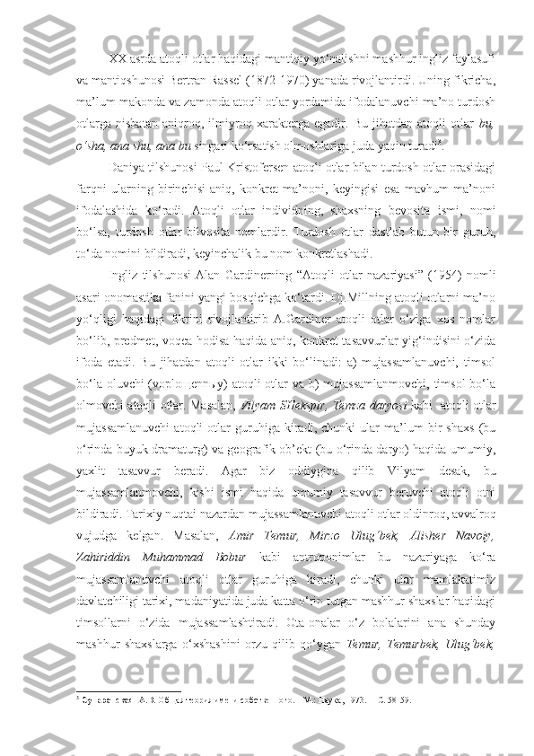   XX asrda atoqli otlar haqidagi mantiqiy yo‘nalishni mashhur ingliz faylasufi
va mantiqshunosi Bertran Rassel (1872-1970) yanada rivojlantirdi. Uning fikricha,
ma’lum makonda va zamonda atoqli otlar yordamida ifodalanuvchi ma’no turdosh
otlarga   nisbatan   aniqroq,   ilmiyroq   xarakterga   egadir.   Bu   jihatdan   atoqli   otlar   bu,
o‘sha, ana shu, ana bu  singari ko‘rsatish olmoshlariga juda yaqin turadi 3
. 
  Daniya tilshunosi Paul Kristofersen atoqli otlar bilan turdosh otlar orasidagi
farqni   ularning   birinchisi   aniq,   konkret   ma’noni,   keyingisi   esa   mavhum   ma’noni
ifodalashida   ko‘radi.   Atoqli   otlar   individning,   shaxsning   bevosita   ismi,   nomi
bo‘lsa,   turdosh   otlar   bilvosita   nomlardir.   Turdosh   otlar   dastlab   butun   bir   guruh,
to‘da nomini bildiradi, keyinchalik bu nom konkretlashadi. 
  Ingliz   tilshunosi   Alan   Gardinerning   “Atoqli   otlar   nazariyasi”   (1954)   nomli
asari onomastika fanini yangi bosqichga ko‘tardi. Dj.Millning atoqli otlarni ma’no
yo‘qligi   haqidagi   fikrini   rivojlantirib   A.Gardiner   atoqli   otlar   o‘ziga   xos   nomlar
bo‘lib, predmet, voqea-hodisa haqida aniq, konkret tasavvurlar yig‘indisini o‘zida
ifoda   etadi.   Bu   jihatdan   atoqli   otlar   ikki   bo‘linadi:   a)   mujassamlanuvchi,   timsol
bo‘la oluvchi  (voploщennыy) atoqli otlar  va b) mujassamlanmovchi,  timsol  bo‘la
olmovchi atoqli otlar. Masalan,   Vilyam SHekspir, Temza daryosi   kabi   atoqli otlar
mujassamlanuvchi   atoqli   otlar   guruhiga   kiradi,   chunki   ular   ma’lum   bir   shaxs   (bu
o‘rinda buyuk dramaturg) va geografik ob’ekt (bu o‘rinda daryo) haqida umumiy,
yaxlit   tasavvur   beradi.   Agar   biz   oddiygina   qilib   Vilyam   desak,   bu
mujassamlanmovchi,   kishi   ismi   haqida   umumiy   tasavvur   beruvchi   atoqli   otni
bildiradi. Tarixiy nuqtai nazardan mujassamlanuvchi atoqli otlar oldinroq, avvalroq
vujudga   kelgan.   Masalan,   Amir   Temur,   Mirzo   Ulug‘bek,   Alisher   Navoiy,
Zahiriddin   Muhammad   Bobur   kabi   antroponimlar   bu   nazariyaga   ko‘ra
mujassamlanuvchi   atoqli   otlar   guruhiga   kiradi,   chunki   ular   mamlakatimiz
davlatchiligi tarixi, madaniyatida juda katta o‘rin tutgan mashhur shaxslar haqidagi
timsollarni   o‘zida   mujassamlashtiradi.   Ota-onalar   o‘z   bolalarini   ana   shunday
mashhur   shaxslarga   o‘xshashini   orzu   qilib   qo‘ygan   Temur,   Temurbek,   Ulug‘bek,
3
  Суперанская  А.В.  Общая теория имени собственного. – М.: Наука, 1973. –   С. 58-59.  