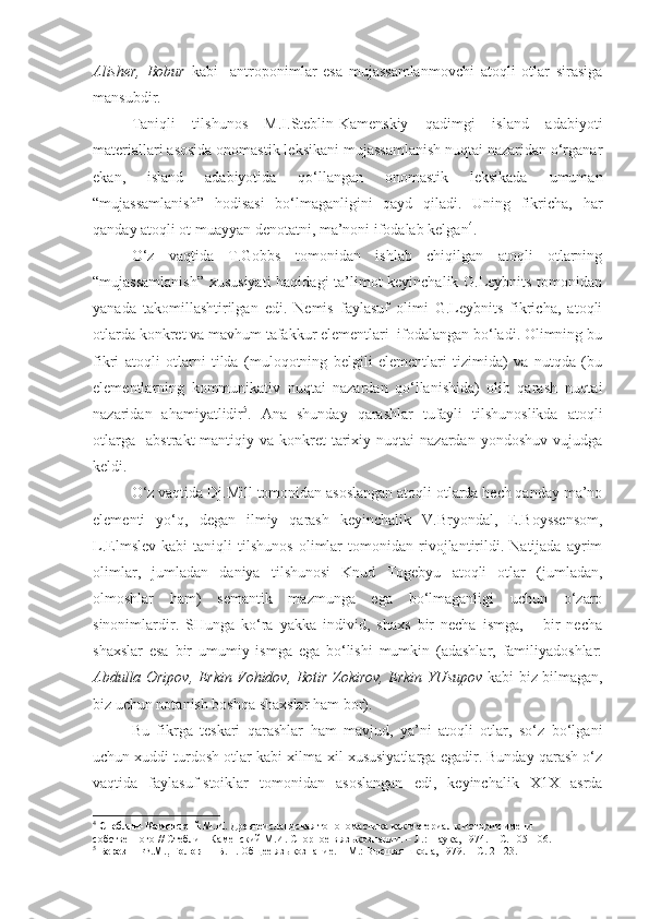 Alisher,   Bobur   kabi     antroponimlar   esa   mujassamlanmovchi   atoqli   otlar   sirasiga
mansubdir. 
  Taniqli   tilshunos   M.I.Steblin-Kamenskiy   qadimgi   island   adabiyoti
materiallari asosida onomastik leksikani mujassamlanish nuqtai nazaridan o‘rganar
ekan,   island   adabiyotida   qo‘llangan   onomastik   leksikada   umuman
“mujassamlanish”   hodisasi   bo‘lmaganligini   qayd   qiladi.   Uning   fikricha,   har
qanday atoqli ot muayyan denotatni, ma’noni ifodalab kelgan 4
.
  O‘z   vaqtida   T.Gobbs   tomonidan   ishlab   chiqilgan   atoqli   otlarning
“mujassamlanish”  xususiyati  haqidagi ta’limot keyinchalik G.Leybnits tomonidan
yanada   takomillashtirilgan   edi.   Nemis   faylasuf   olimi   G.Leybnits   fikricha,   atoqli
otlarda konkret va mavhum tafakkur elementlari  ifodalangan bo‘ladi. Olimning bu
fikri   atoqli   otlarni   tilda   (muloqotning   belgili   elementlari   tizimida)   va   nutqda   (bu
elementlarning   kommunikativ   nuqtai   nazardan   qo‘llanishida)   olib   qarash   nuqtai
nazaridan   ahamiyatlidir 5
.   Ana   shunday   qarashlar   tufayli   tilshunoslikda   atoqli
otlarga     abstrakt-mantiqiy   va   konkret-tarixiy   nuqtai   nazardan   yondoshuv   vujudga
keldi. 
  O‘z vaqtida Dj.Mill tomonidan asoslangan atoqli otlarda hech qanday ma’no
elementi   yo‘q,   degan   ilmiy   qarash   keyinchalik   V.Bryondal,   E.Boyssensom,
L.Elmslev   kabi   taniqli   tilshunos   olimlar   tomonidan   rivojlantirildi.   Natijada   ayrim
olimlar,   jumladan   daniya   tilshunosi   Knud   Togebyu   atoqli   otlar   (jumladan,
olmoshlar   ham)   semantik   mazmunga   ega   bo‘lmaganligi   uchun   o‘zaro
sinonimlardir.   SHunga   ko‘ra   yakka   individ,   shaxs   bir   necha   ismga,       bir   necha
shaxslar   esa   bir   umumiy   ismga   ega   bo‘lishi   mumkin   (adashlar,   familiyadoshlar:
Abdulla Oripov, Erkin Vohidov, Botir Zokirov, Erkin YUsupov   kabi biz bilmagan,
biz uchun notanish boshqa shaxslar ham bor).
  Bu   fikrga   teskari   qarashlar   ham   mavjud,   ya’ni   atoqli   otlar,   so‘z   bo‘lgani
uchun xuddi turdosh otlar kabi xilma-xil xususiyatlarga egadir. Bunday qarash o‘z
vaqtida   faylasuf-stoiklar   tomonidan   asoslangan   edi,   keyinchalik   X1X   asrda
4
  Стеблин-Каменский М.И.  Древнеисландская топономастика как материал к истории имени 
собственного // Стеблин-Каменский М.И. Спорное в языкознании. – Л.:  Наука,  1974. – С. 105-106.  
5
  Березин Ф.М., Головин Б.Н.  Общее языкознание. – М.: Высшая школа, 1979. – С. 21-23.    