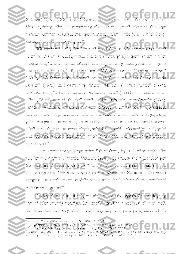 X.Djozef,   Dj.Mill,   XX   asrda   O.Espersen   kabi   olimlar   tomonidan   rivojlantirildi.
Masalan, daniya olimi O.Espersenning ta’kidlashicha, “atoqli otlar turdosh otlarga
nisbatan   ko‘proq   xususiyatlarga   egadir.   Atoqli   otlar   o‘zida   juda   ko‘plab   belgi-
xususiyatlarni konnotatsiya qiladi” 6
.
  XX   asrning   60-70-yillarida   taniqli   rus   tilshunosi   A.V.Superanskaya   atoqli
otlarning     tilshunoslikda   (ayniqsa,   chet   el   tilshunosligida)   o‘rganilish   tarixi   bilan
maxsus   shug‘ullandi   hamda   «Atoqli   otlarning   umumiy   nazariyasi»   nomli   yirik
tadqiqotini   e’lon   qildi 7
.   SHundan   keyin   V.A.Nikonovning   “Ism   va   jamiyat”
(1974),   V.A.Karpenkoning   “Atoqli   va   turdosh   otlarni   farqlashning   nazariy
asoslari”   (1975),   A.D.Zverevning   “Atoqli   va   turdosh   otlar   haqida”   (1976),
I.I.Kovalikning “Ukrain tilida atoqli  va turdosh otlar” (1977)  nomli  asarlari e’lon
qilindi, “Atoqli va turdosh otlar” nomli alohida ilmiy to‘plam nashr  etildi (1978).
Taniqli   olim   A.A.Reformatskiy   o‘z   vaqtida   atoqli   va   turdosh   otlarni   quyidagicha
farqlashni taklif etgan edi: atoqli otlar birinchi navbatda nominativ funksiyaga ega,
ya’ni   muayyan   predmetlarni,   narsa-hodisalarni   alohida   nomlash   uchun   xizmat
qiladi, turdosh otlar esa semasiologik, ya’ni ifodalovchi funksiyani bajaradi, ya’ni
ular   predmet,   voqea-hodisalarni   nomlash   bilan   birga   ular   haqidagi   tushunchani
ham bildiradi 8
 
Bu muammo hozirgi kunga qadar tilshunoslarni, faylasuflarni va boshqa fan
vakillarini   qiziqtirib   kelmoqda.   Masalan,   1978   yilda   Krakov   shahrida   o‘tkazilgan
XSH   xalqaro   Onomastik   kongress   “Turdosh   otlar   va   atoqli   otlar”   muammosiga
bag‘ishlangan edi. 1984 yilda Leypsig shahrida o‘tkazilgan XU xalqaro Onomastik
kongress   esa   atoqli   otlarni   sotsiolingvistik   yo‘nalishda   o‘rganish   muammolarini
muhokama qilgan edi 9
.   
1973 yilda  til  falsafasi  bo‘yicha yirik mutaxassis  Evgeniy Grodzinskiyning
“Atoqli   otlar   umumiy   nazariyasidan   ocherk”   nomli   monografiyasi   e’lon   qilinadi.
Bu   ishda   E.Grodzinskiy   atoqli   otlarni   quyidagi   uch   guruhga   ajratadi:   a)   bir
6
  Есперсен О.  Философия грамматики. – М.: 1958. – С. 71-72.  
7
  Суперанская  А.В.  Общая теория имени собственного. – М.: Наука, 1973. – 366 с.
8
  Реформатский А.А.  Введение в языковедение.  – М., 1967. – С. 29-30; 57-62. 
9
  Агеева   Р.А.,   Бахнян   К.В.   Социолингвистический   аспект   имени   собственного   (К   ХУ   Международному
конгрессу по ономастике, 13-17 августа 1984 г., Лейпциг). – М.: Наука, 1984. – С. 5-12.   