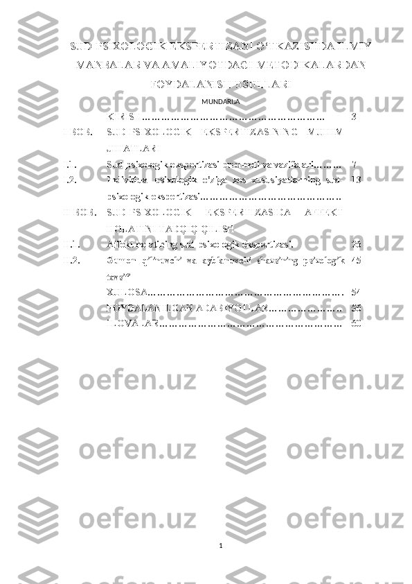 SUD-PSIXOLOGIK EKSPERTIZANI O‘TKAZISHDA ILMIY
MANBALAR VA AMALIYOTDAGI METODIKALARDAN
FOYDALANISH USULLARI  
MUNDARIJA
KIRISH ………………………………………………… 3
I -BOB. SUD - PSIXOLOGI K   EKSPERTIZASINING   MUHIM
JIHATLARI
I.1. Sud-psixologik ekspertizasi predmeti va vazifalari ……… 7
I .2. Individual   psixologik   o’ziga   xos   xususiyatlarning   sud-
psixologik ekspertizasi… ………………………………….. 13
II-BOB.  SUD-PSIXOLOGI K   EKSPERTIZASIDA   AFFEKT
HOLATINI TADQIQ QILISH
II.1. A ffekt holatining sud-psixologik ekspertizasi. 26
II.2.Gumon  	qilinuvchi  	va  	ayblanuvchi  	shaxsining  	psixologik	
tavsifi 45
XULOSA ……………………………………………………. 54
FOYDALANILGAN ADABIYOTLAR ………………….. 56
ILOVALAR………………………………………………… 60
1 