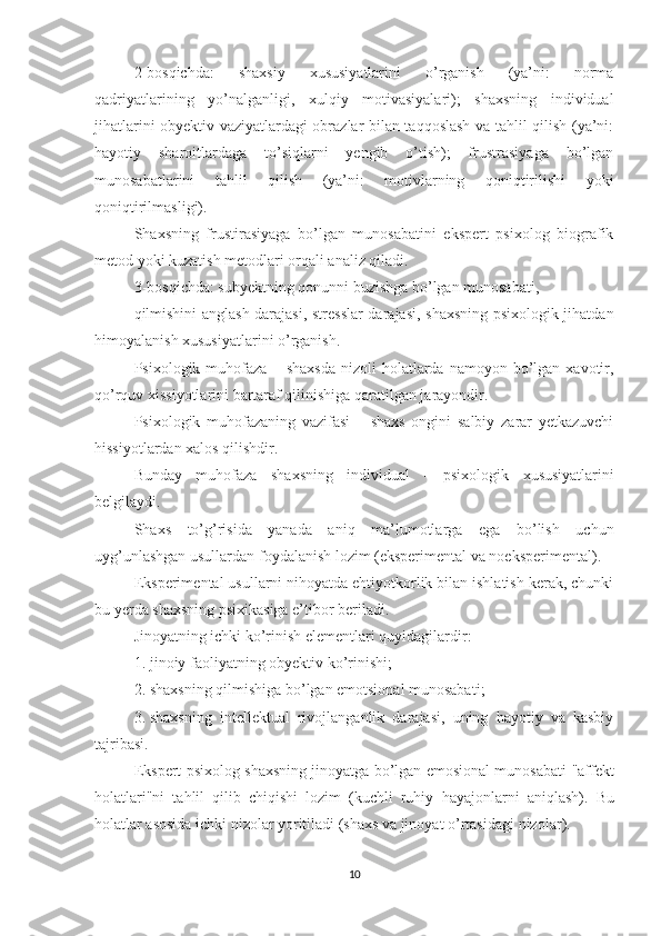 2-bosqichda:   shaxsiy   xususiyatlarini   o’rganish   (ya’ni:   norma
qadriyatlarining   yo’nalganligi,   xulqiy   motivasiyalari);   shaxsning   individual
jihatlarini obyektiv vaziyatlardagi obrazlar bilan taqqoslash va tahlil qilish (ya’ni:
hayotiy   sharoitlardaga   to’siqlarni   yengib   o’tish);   frustrasiyaga   bo’lgan
munosabatlarini   tahlil   qilish   (ya’ni:   motivlarning   qoniqtirilishi   yoki
qoniqtirilmasligi). 
Shaxsning   frustirasiyaga   bo’lgan   munosabatini   ekspert   psixolog   biografik
metod yoki kuzatish metodlari orqali analiz qiladi.
3 - bosqichda: subyektning qonunni buzishga bo’lgan munosabati,
qilmishini anglash darajasi, stresslar  darajasi, shaxsning psixologik jihatdan
himoyalanish xususiyatlarini o’rganish.
Psixologik  muhofaza   –  shaxsda  nizoli  holatlarda  namoyon  bo’lgan  xavotir,
qo’rquv xissiyotlarini bartaraf qilinishiga qaratilgan jarayondir.
Psixologik   muhofazaning   vazifasi   –   shaxs   ongini   salbiy   zarar   yetkazuvchi
hissiyotlardan xalos qilishdir.
Bunday   muhofaza   shaxsning   individual   -   psixologik   xususiyatlarini
belgilaydi.
Shaxs   to’g’risida   yanada   aniq   ma’lumotlarga   ega   bo’lish   uchun
uyg’unlashgan usullardan foydalanish lozim (eksperimental va noeksperimental).
Eksperime n tal usullarni nihoyatda ehtiyotkorlik bilan ishlatish kerak, chunki
bu yerda shaxsning psixikasiga e’tibor beriladi.
Jinoyatning ichki ko’rinish elementlari quyidagilardir:
1. jinoiy faoliyatning obyektiv ko’rinishi ; 
2. shaxsning qilmishiga bo’lgan emotsional munosabati ; 
3. shaxsning   intellektual   rivojlanganlik   darajasi,   uning   hayotiy   va   kasbiy
tajribasi.
Ekspert-psixolog shaxsning jinoyatga bo’lgan emosional munosabati  "affekt
holatlari"ni   tahlil   qilib   chiqishi   lozim   (kuchli   ruhiy   hayajonlar ni   aniqlash ).   Bu
hol a tlar asosida ichki nizolar yoritiladi (shaxs va jinoyat o’rtasidagi  nizolar ).
10 