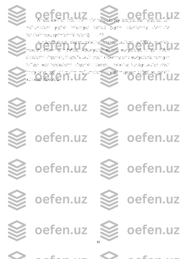 Anketa   savollar i  orqali  o’ zini-o’zi baholash  qay darajada ekanligiga ta al luqli
ma’lumotlar ni   yig’ish   imkoniyati   beriladi   ( ayrim   odamlarning   o’zini-o’zi
baholashi past, ayrimlariniki baland ).  [III. 43]
Bundan   tashqari   ekspert   psixolog   boshqa   usullarni   qo’llashi   mumkin:
masalan,   shaxsning   individual   xususiyatlari   va   aniq   vaziyatlarga   bo’lgan   o’zaro
aloqalarini  o’rganish,  biografik  usuli   orqali   shaxsning  aniq  vaziyatlarda  namoyon
bo’lgan   xatti-harakatlarini   o’rganish.   Ekspert   –   psixolog   bunday   usullar   orqali
jinoiy   ishga   taalluqli   muhim   ma’lumotlarni   olishga   muyassar   bo’ladi   va   tegishli
xulosalar chiqaradi. 
11 