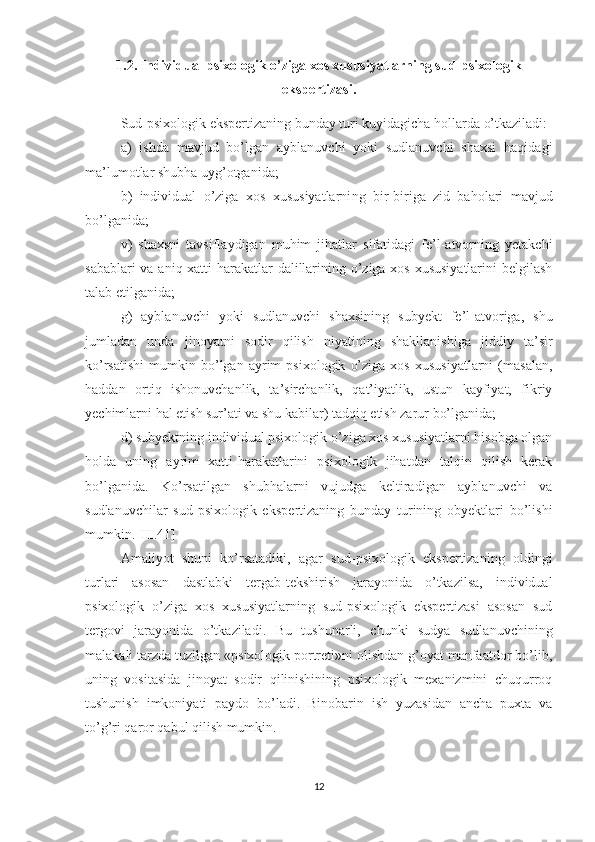 1.2.  Individual psixologik o’ziga xos xususiyatlarning sud-psixologik
ekspertizasi.
Sud-psixologik ekspertizaning bunday turi kuyidagicha hollarda o’tkaziladi: 
a)   ishda   mavjud   bo’lgan   ayblanuvchi   yoki   sudlanuvchi   shaxsi   haqidagi
ma’lumotlar shubha uyg’otganida; 
b)   individual   o’ziga   xos   xususiyatlarni n g   bir-biriga   zid   baholari   mavjud
bo’lganida; 
v)   shaxsni   tavsiflaydigan   muhim   jihatlar   sifatidagi   fe’l-atvorning   yetakchi
sabablari  va aniq xatti-harakatlar dalillarining o’ziga xos xususiyatlarini  belgilash
talab etilganida; 
g)   ayblanuvchi   yoki   sudlanuvchi   shaxsining   subyekt   fe’l-atvoriga,   shu
jumladan   unda   jinoyatni   sodir   qilish   niyatining   shakllanishiga   jiddiy   ta’sir
ko’rsatishi   mumkin   bo’lgan   ayrim   psixologik   o’ziga   xos   xususiyatlarni   (masalan,
haddan   ortiq   ishonuvchanlik,   ta’sirchanlik,   qat’iyatlik,   ustun   kayfiyat,   fikriy
yechimlarni hal etish sur’ati va shu kabilar) tadqiq etish zarur bo’lganida; 
d) subyektning indivi dual psixologik o’ziga xos xususiyatlarni hisobga olgan
holda   uning   ayrim   xatti-harakatlarini   psixologik   jihatdan   talqin   qilish   kerak
bo’lganida.   Ko’rsatilgan   shubhalarni   vujudga   keltiradigan   ayblanuvchi   va
sudlanuvchilar   sud-psixologik   eks pertizaning   bunday   turining   obyektlari   bo’lishi
mumkin.[III.41]
Amaliyot   shuni   ko’rsatadiki,   agar   sud-psixologik   ekspertiza ning   oldingi
turlari   asosan   dastlabki   tergab-tekshirish   jarayonida   o’tkazilsa,   individual
psixologik   o’ziga   xos   xususiyatlarning   sud-psixologik   ekspertizasi   asosan   sud
tergovi   ja rayonida   o’tkaziladi.   Bu   tushunarli,   chunki   sudya   sudlanuvchining
malakali tarzda tuzilgan «psixologik portreti»ni olishdan g’oyat manfaatdor bo’lib,
uning   vositasida   jinoyat   sodir   qilinishining   psixologik   mexanizmini   chuqurroq
tushunish   imkoniyati   paydo   bo’ladi.   Binobarin   ish   yuzasidan   ancha   puxta   va
to’g’ri qaror qabul qilish mumkin.
12 