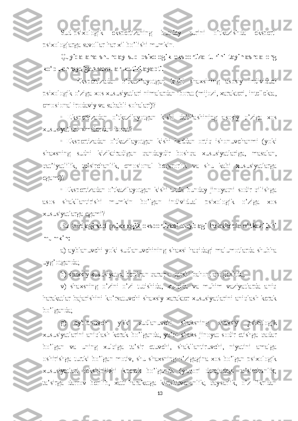 Sud-psixologik   ekspertizaning   bunday   turini   o’tkazishda   ekspert-
psixologlarga savollar har xil bo’lishi mumkin. 
Quyida   ana   shunday   sud-psixologik   ekspertiza   turini   tayinlashda   eng
ko’p uchraydigan savollar keltirilayapti.
    Ekspertizadan   o’tkazilayotgan   kishi   shaxsining   asosiy   individual
psixologik o’ziga xos xususiyatlari nimalardan iborat (mijozi, xarakteri, intellekta,
emosional irodaviy va sababli sohalari)?
•   Ekspertizadan   o’tkazilayotgan   kishi   dalillashining   asosiy   o’ziga   xos
xususiyatlari nimalardan iborat?
•   Ekspertizadan   o’tkazilayotgan   kishi   haddan   ortiq   ishonuvchanmi   (yoki
shaxsning   sudni   kiziktiradigan   qandaydir   boshqa   xususiyatlariga,   masalan,
qat’iyatlilik,   ta’sirchanlik,   emosional   beqarorlik   va   shu   kabi   xususiyatlarga
egami)?
•   Ekspertizadan   o’tkazilayotgan   kishi   unda   bunday   jinoyatni   sodir   qilishga
asos   shakllantirishi   mumkin   bo’lgan   individual   psixologik   o’ziga   xos
xususiyatlarga egami?
Bu   turdagi   sud-psixologik   ekspertizasi   quyidagi   holatlarda   o’tkazilishi
mumkin:
a)   ayblanuvchi   yoki   sudlanuvchining  shaxsi  haqidagi   malumotlarda  shubha
uyg’otganda;
b) shaxsiy xususiyatga berilgan qarama-qarshi bahoni aniqlashda;
v)   shaxsning   o’zini   o’zi   tutishida,   xulqida   va   muhim   vaziyatlarda   aniq
harakatlar   bajarishini   ko’rsatuvchi   shaxsiy  xarakter   xususiyatlarini   aniqlash  kerak
bo’lganda;
g)   ayblanuvchi   yoki   sudlanuvchi   shaxsning   shaxsiy   psixologik
xususiyatlarini   aniqlash   kerak   bo’lganda,   ya’ni   shaxs   jinoyat   sodir   etishga   qadar
bo’lgan   va   uning   xulqiga   ta’sir   etuvchi,   shakllantiruvchi,   niyatini   amalga
oshirishga  turtki   bo’lgan  motiv,  shu   shaxsning   o’zigagina   xos  bo’lgan  psixologik
xususiyatlari   tekshirilishi   kperak   bo’lganda   (yuqori   darajadagi   ta’sirchanlik;
ta’sirga   darrov   berilib,   xatti-harakatga   kirishuvchanlik;   qaysarlik,   o’z   fikridan
13 