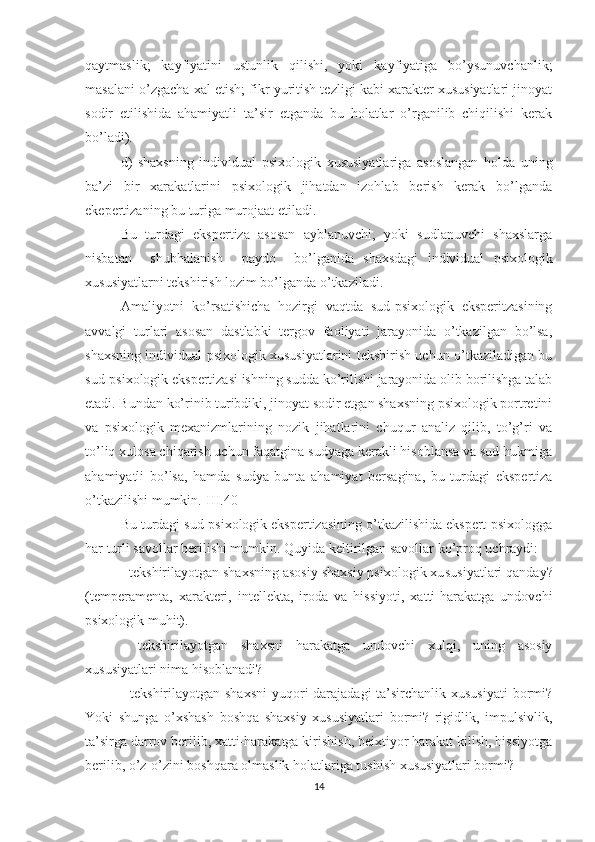 qaytmaslik;   kayfiyatini   ustunlik   qilishi,   yoki   kayfiyatiga   bo’ysunuvchanlik;
masalani o’zgacha xal etish; fikr yuritish tezligi kabi xarakter xususiyatlari jinoyat
sodir   etilishida   ahamiyatli   ta’sir   etganda   bu   holatlar   o’rganilib   chiqilishi   kerak
bo’ladi).
d)   shaxsning   individual   psixologik   xususiyatlariga   asoslangan   holda   uning
ba’zi   bir   xarakatlarini   psixologik   jihatdan   izohlab   berish   kerak   bo’lganda
ekepertizaning bu turiga murojaat etiladi.
Bu   turdagi   ekspertiza   asosan   ayblanuvchi,   yoki   sudlanuvchi   shaxslarga
nisbatan     shubhalanish     paydo     bo’lganida   shaxsdagi   individual   psixologik
xususiyatlarni tekshirish lozim bo’lganda o’tkaziladi.
Amaliyotni   ko’rsatishicha   hozirgi   vaqtda   sud-psixologik   eksperitzasining
avvalgi   turlari   asosan   dastlabki   tergov   faoliyati   jarayonida   o’tkazilgan   bo’lsa,
shaxsning individual psixologik xususiyatlarini tekshirish uchun o’tkaziladigan bu
sud-psixologik ekspertizasi ishning sudda ko’rilishi jarayonida olib borilishga talab
etadi. Bundan ko’rinib turibdiki, jinoyat sodir etgan shaxsning psixologik portretini
va   psixologik   mexanizmlarining   nozik   jihatlarini   chuqur   analiz   qilib,   to’g’ri   va
to’liq xulosa chiqarish uchun faqatgina sudyaga kerakli hisoblansa va sud hukmiga
ahamiyatli   bo’lsa,   hamda   sudya   bunta   ahamiyat   bersagina,   bu   turdagi   ekspertiza
o’tkazilishi mumkin.[III.40]
Bu turdagi sud-psixologik ekspertizasining o’tkazilishida ekspert-psixologga
har turli savollar berilishi mumkin. Quyida keltirilgan savollar ko’proq uchraydi:
- tekshirilayotgan shaxsning asosiy shaxsiy psixologik xu susiyatlari qanday?
(temperamenta,   xarakteri,   intellekta,   iroda   va   hissiyoti,   xatti-harakatga   undovchi
psixologik muhit).
-   tekshirilayotgan   shaxsni   harakatga   undovchi   xulqi,   uning   asosiy
xususiyatlari nima hisoblanadi?
- tekshirilayotgan shaxsni  yuqori darajadagi  ta’sirchanlik xususiyati  bormi?
Yoki   shunga   o’xshash   boshqa   shaxsiy   xususiyatlari   bormi?   rigidlik,   impulsivlik,
ta’sirga darrov berilib, xatti-harakatga kirishish, beixtiyor harakat kilish, hissiyotga
berilib, o’z-o’zini boshqara olmaslik holatlariga tushish xususiyatlari bormi?
14 