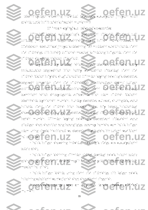 -   tekshirilayotgan   shaxsning   individual   psixologik   xususiyatlari   jinoyatni   sodir
etishida turtki bo’lib ta’sir ko’rsatishi mumkinmi?
O’limdan keyingi sud-psixologik ekspertiza
O’limdan   keyingi   sud-psixologik   ekspertizani   o’tkazish   zaruriyati   turli
toifadagi   jinoiy   ishlarni   tergab-tekshirishda   paydo   bo’lishi   mumkin.   Avvalo   u
O’zbekiston Respublikasi jinoyat kodeksining 173-moddasini suisid holatida o’zini
o’zi o’ldirishga olib borish) qo’llanish masalasi  ko’ndalang bo’lganida o’zini o’zi
o’ldirgan shaxslarga nisbatan o’tkaziladi.
Amaliyotda   bunday   toifadagi   ishlarni   tergab   tekshirish,   ko’pincha   harbiy
prokuraturalar   tergovchilari   bilan   harbiy   xizmatchilar   o’rtasidagi   o’zini   o’zi
o’ldirish faktlari bo’yicha shug’ullanadilar. O’limdan keyingi psixologik ekspertiza
tergovchi   tomonidan   o’zini   o’zi   o’ldirish   deb   niqoblanadigan   ehtimol   tutilgan
qotillik   yoki   qotillik   sifatida   niqoblanadigan   o’zini   o’zi   o’ldirish   haqidagi
taxminlarni   ishlab   chiqayotganida   zo’ravonlik   bilan   odam   o’ldirish   faktlarini
tekshirishda   tayinlanishi   mumkin.   Bunday   ekspertiza   xulosasi,   shuningdek,   zarur
hollarda   o’zini   o’zi   o’ldirish   bilan   baxtsiz   hodisa   ro’y   bergan   holatlaridagi
shaxslarga nisbatan o’gkazilgan ekspertiza natijasidagi o’limni farqlashga yordam
berishi   mumkin.   O’limdan   keyingi   psixologik   ekspertizani   o’tkazishni   zarur
qiladigan   shart-sharoitlar   rang-barangligiga   qaramay   hamisha   xam   halok   bo’lgan
odam   uning   obyekt   hisoblanadi   va   ekspertlar   quyidagicha   bir   turlarni   vazifalarni
hal qiladilar:
•   halok   bo’lgan   shaxsning   individual   psixologik   o’ziga   xos   xususiyatlarini
tadqiq etish;
•   halok   bo’lgan   kishining   o’limidan   oldingi   davrdagi   psixik   holatini   tadqiq
etish; uning o’zini o’zi o’ldirishga maylli bo’lganligi yoki bo’lmaganligi hakidagi
masalani hal qilish;
•   halok   bo’lgan   kishida   uning   o’zini   o’zi   o’ldirishiga   olib   kelgan   psixik
holatining sabablarini va rivojlanish shart-sharoitlarini o’rganish.
Ekspert-psixologlarga   savollar   quyidagi   tarzda   havola   qilinishi
mumki n:
15 