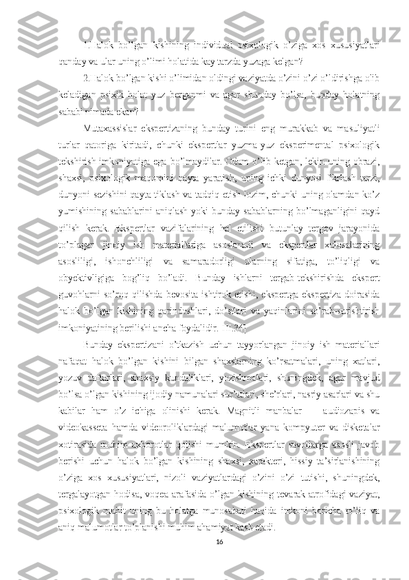 1.Halok   bo’lgan   kishining   individual   psixologik   o’ziga   xos   xususiyatlari
qanday va ular uning o’limi holatida kay tarzda yuzaga kelgan?
2.Halok bo’lgan kishi o’limidan oldingi vaziyatda o’zini o’zi o’ldirishga olib
keladigan   psixik   holat   yuz   berganmi   va   agar   shunday   bo’lsa,   bunday   holatning
sababi nimada e kan ?
Mutaxassislar   ekspertizaning   bunday   turini   eng   murakkab   va   masuliyatli
turlar   qatoriga   kiritadi,   chunki   ekspertlar   yuzma-yuz   eksperimental   psixologik
tekshirish imko n iyatiga ega bo’lmaydilar. Odam  o’lib ketgan, lekin uning obrazi,
shaxsi,   psixo logik   maqomini   qayta   yaratish,   uning   ichki   dunyosi   fikrlash   tarzi,
dunyoni sezishini  qayta tiklash va tadqiq etish lozim, chunki uning olamdan ko’z
yumishining  sabablarini   aniqlash   yoki   bunday   sabablarning  bo’lmaganligini   qayd
qilish   kerak.   Ekspertlar   vazifalarining   hal   etilishi   butunlay   tergov   jarayonida
to’plagan   jinoiy   ish   materiallariga   asoslanadi   va   ekspertlar   xulosalarining
asosliligi,   ishonchliligi   va   samaradorligi   ularning   sifatiga,   to’liqligi   va
obyektivligiga   bog’liq   bo’ladi.   Bunday   ishlarni   tergab-tekshirishda   ekspert
guvohlarni   so’roq   qilishda   bevosita   ishtirok   etishi,   ekspertga   ekspertiza   doirasida
halok   bo’lgan   kishining   qarindoshlari,   do’stlari   va   yaqinlarini   so’rab-surishtirish
imkoniyatining berilishi ancha foydalidir.[III.34]
Bunday   ekspertizani   o’tkazish   uchun   tayyorlangan   jinoiy   ish   materiallari
nafaqat   halok   bo’lgan   kishini   bilgan   shaxslarning   ko’rsatmalari,   uning   xatlari,
yozuv   daftarlari,   shaxsiy   kundaliklari,   yozishmalari,   shuningdek,   agar   mavjud
bo’lsa o’lgan kishining ijodiy namunalari sur’atlari, she’rlari, nasriy asarlari va shu
kabilar   ham   o’z   ichiga   olinishi   kerak.   Magnitli   manbalar   —   audiozapis   va
videokasseta   hamda   videoroliklardagi   malumotlar   yana   kompyuter   va   disketalar
xotirasida   muhim   axborotlar   qolishi   mumkin.   Ekspertlar   savollarga   asosli   javob
berishi   uchun   halok   bo’lgan   kishining   shaxsi,   xarakteri,   hissiy   ta’sirlanishining
o’ziga   xos   xususiyatlari,   nizoli   vaziyatlardagi   o’zini   o’zi   tutishi,   shuningdek,
tergalayotgan   hodisa,   voqea   arafasida   o’lgan   kishining   tevarak-atrofidagi   vaziyat,
psixologik   muhit   uning   bu   holatga   munosabati   haqida   imkoni   boricha   to’liq   va
aniq malumotlar to’planishi muhim ahamiyat kasb etadi.
16 