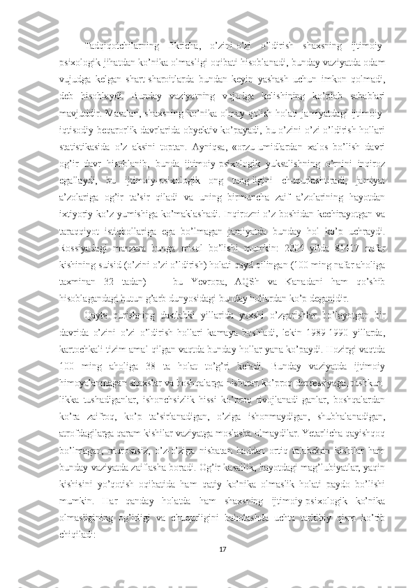 Tadqiqotchilarning   fikricha,   o’zini-o’zi   o’ldirish   shaxsning   ijtimoiy-
psixologik jihatdan ko’nika olmasligi oqibati hisoblanadi, bunday vaziyatda odam
vujudga   kelgan   shart-sharoitlarda   bundan   keyin   yashash   uchun   imkon   qolmadi,
deb   hisoblaydi.   Bunday   vaziyatning   vujudga   kelishining   ko’plab   sabablari
mavjuddir.   Masalan,   shaxsning   ko’nika   olmay   qolish   holati   jamiyatdagi   ijtimoiy-
iqtisodiy beqarorlik davrlarida obyektiv ko’payadi, bu o’zini  o’zi o’ldirish hollari
statistikasida   o’z   aksini   toptan.   Ayniqsa,   «orzu-umidlardan   xalos   bo’lish   davri
og’ir   davr   hisoblanib,   bunda   ijtimoiy-psixologik   yuksalishning   o’rnini   inqiroz
egallaydi,   bu   ijtimoiy-psixologik   ong   tang-ligini   chuqurlashtiradi,   jamiyat
a’zolariga   og’ir   ta’sir   qiladi   va   uning   birmuncha   zaif   a’zolarining   hayotdan
ixtiyoriy ko’z yumishiga ko’maklashadi. Inqirozni o’z boshidan kechirayotgan va
taraqqiyot   istiqbollariga   ega   bo’lmagan   jamiyatda   bunday   hol   ko’p   uchraydi.
Rossiyadagi   manzara   bunga   misol   bo’lishi   mumkin:   2004   yilda   81417   nafar
kishining suisid (o’zini o’zi o’ldirish) holati qayd qilingan (100 ming nafar aholiga
taxminan   32   tadan)   —   bu   Yevropa,   AQSh   va   Kanadani   ham   qo’shib
hisoblagandagi butun g’arb dunyosidagi bunday hollardan ko’p deganidir.
Qayta   qurishning   dastlabki   yillarida   yaxshi   o’zgarishlar   bo’layotgan   bir
davrida   o’zini   o’zi   o’ldirish   hollari   kamaya   boshladi,   lekin   1989-1990   yillarda,
kartochkali tizim amal qilgan vaqtda bunday hollar yana ko’paydi. Hozirgi vaqtda
100   ming   aholiga   38   ta   holat   to’g’ri   keladi.   Bunday   vaziyatda   ijtimoiy
himoyalanmagan shaxslar va boshqalarga nisbatan ko’proq depressiyaga, tushkun-
likka   tushadiganlar,   ishonchsizlik   hissi   ko’proq   rivojlanadi-ganlar,   boshqalardan
ko’ra   zaifroq,   ko’p   ta’sirlanadigan,   o’ziga   ishonmaydigan,   shubhalanadigan,
atrofdagilarga qaram kishilar vaziyatga moslasha olmaydilar. Yetarlicha qayishqoq
bo’lmagan,   murosasiz,   o’z-o’ziga   nisbatan   haddan   ortiq   talabchan   kishilar   ham
bunday vaziyatda zaiflasha boradi. Og’ir kasallik, hayotdagi mag’lubiyatlar, yaqin
kishisini   yo’qotish   oqibatida   ham   qatiy   ko’nika   olmaslik   holati   paydo   bo’lishi
mumkin.   Har   qanday   holatda   ham   shaxsning   ijtimoiy-psixologik   ko’nika
olmasligining   og’irligi   va   chuqurligini   baholashda   uchta   tarkibiy   qism   ko’rib
chiqiladi:
17 