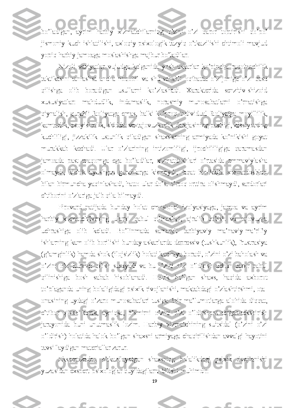 bo’ladigan,   ayrim   harbiy   xizmatchilarning   o’zini   o’zi   qaror   toptirishi   qo’pol
jismoniy   kuch   ishlatilishi,   axloqiy-psixologik   tazyiq   o’tkazilishi   ehtimoli   mavjud
yopiq harbiy jamoaga moslashishga majbur bo’ladilar. 
Nizoli   vaziyatlar   vujudga   kelganida   yosh   askarlar   ko’pincha   raqobatchilik
taktikasini   tanlashsa   ancha   noqobil   va   shu   sababli   oqibatda   o’z   joniga   o’zi   qasd
qilishga   olib   boradigan   usullarni   ko’zlashadi.   Xarakterida   senzitiv-shizoid
xususiyatlar:   mahdudlik,   indamaslik,   norasmiy   munosabatlarni   o’rnatishga
qiynalish,   guruhli   faoliyatga   emas,   balki   ko’proq  individual   faoliyatga   moyillilik,
kamtarlik, osoyishtalik, shiddat va tajovuzkorlik darajasining pastligi, hissiyotning
kuchliligi,   jizzakilik   ustunlik   qiladigan   shaxslarning   armiyada   ko’nikishi   goyat
murakkab   kechadi.   Ular   o’zlarining   intizomliligi,   ijrochililigiga   qaramasdan
jamoada   past   maqomga   ega   bo’ladilar,   xizmatdoshlari   o’rtasida   ommaviylasha
olmaydi,   kichik   uyushgan   guruhlarga   kirmaydi,   faqat   bir-ikkita   xizmatdoshlari
bilan birmuncha yaqinlashadi, hatto ular do’st-o’rtoq orttira olishmaydi, sardorlari
e’tiborini o’zlariga jalb qila bilmaydi. 
Pirovard   natijada   bunday   holat   emosional   izolyasiyaga,   jamoa   va   ayrim
harbiy   xizmatchilarning   ularni   qabul   qilmasligi,   ajralib   qolish   va   tajovuzga
uchrashiga   olib   keladi.   Bo’linmada   samarali   tarbiyaviy   ma’naviy-ma’rifiy
ishlarning kam olib borilishi bunday askarlarda depressiv (tushkunlik), frustrasiya
(g’amginlik) hamda shok (ilojsizlik) holati kuchaya boradi, o’zini o’zi baholash va
o’zini   o’zi   hurmat   qilish   susayadi   va   bu   o’zini   o’zi   o’ldirish   uchun   qaror   qabul
qilinishiga   bosh   sabab   hisoblanadi.   Halok   bo’lgan   shaxs,   haqida   axborot
to’plaganda uning bolaligidagi psixik rivojlanishi, maktabdagi o’zlashtirshmi, ota-
onasining   uydagi   o’zaro   munosabatlari   tusiga   doir   ma’lumotlarga   alohida   diqqat,
e’tibor   qilish   kerak,   ayniqsa,   o’smirni   o’zini   o’zi   o’ldirshpni   tergab-tekshirish
jarayonida   buni   unutmaslik   lozim.   Harbiy   xizmatchining   suitsidal   (o’zini   o’zi
o’ldirish) holatida halok bo’lgan shaxsni armiyaga chaqirilishdan avvalgi hayotini
tavsiflaydigan materiallar zarur. 
Ekspertizadan   o’tkazilayotgan   shaxsning   bolalikdagi   psixik   rivojlanishi
yuzasidan exspert-psixologlar quyidagilarni bilishi mu h imdir:
19 