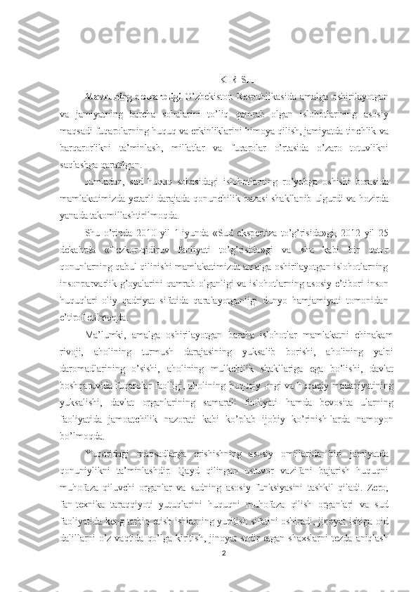 KIRISH
Mavzuning   dolzarbligi   O’zbekiston   Respublikasida   amalga   oshirilayotgan
va   jamiyatning   barcha   sohalarini   to’liq   qamrab   olgan   islohotlarining   asosiy
maqsadi fuqarolarning  huquq  va erkinliklarini himoya qilish, jamiyatda tinchlik  va
barqarorlikni   ta’minlash,   millatlar   va   fuqarolar   o’rtasida   o’zaro   totuvlikni
saqlashga  qaratilgan.  
Jumladan,   sud   huquq   sohasidagi   islohotlarning   ro’yobga   oshishi   borasida
mamlakatimizda yetarli darajada qonunchilik bazasi shakllanib   ulgurdi   va hozirda
yanada takomillashtirilmoqda.
Shu   o’rinda   2010   yil   1-iyunda   «Sud   ekspertiza   to’g’risida»gi,   2012   yil   25
dekabrda   «Tezkor-qidiruv   faoliyati   to’g’risida»gi   va   shu   kabi   bir   qator
qonunlarning   qabul  qilinishi mamlakatimizda amalga oshirilayotgan islohotlarning
insonparvarlik g’oyalarini   qamrab   olganligi va islohotlarning asosiy e’tibori   inson
huquqlari   oliy   qadriyat   sifatida   qaralayotganligi   dunyo   hamjamiyati   tomonidan
e’tirof etilmoqda.
Ma’lumki,   amalga   oshirilayotgan   barcha   islohotlar   mamlakatni   chinakam
rivoji,   aholining   turmush   darajasining   yuksalib   bori shi,   aholining   yalpi
daromadlarining   o’sishi,   aholining   mulkchilik   shakllariga   ega   bo’lishi,   davlat
boshqaruvida fuqarolar   faolligi, aholining   huquqiy   ongi   va   huquqiy   madaniyatining
yuksalishi,   davlat   organlarining   samarali   faoliyati   hamda   bevosita   ularning
faoliyatida   jamoatchilik   nazorati   kabi   ko’plab   ijobiy   ko’rinish-larda   namoyon
bo’lmoqda.
Yuqoridagi   maqsadlarga   erishishning   asosiy   omillaridan   biri   jamiyatda
qonuniylikni   ta’minlashdir.   Qayd   qilingan   ustuvor   vazifani   bajarish   huquqni
muhofaza   qiluvchi   organlar   va   sudning   asosiy   funksiyasini   tashkil   qiladi.   Zero,
fan-texnika   taraqqiyoti   yutuqlarini   huquqni   muhofaza   qilish   organlari   va   sud
faoliyatida   keng   tatbiq etish ishlarning yuritish sifatini oshiradi, jinoyat   ishiga   oid
dalillarni   o’z   vaqtida   qo’lga   kiritish,   jinoyat   sodir  etgan  shaxslarni  tezda   aniqlash
2 