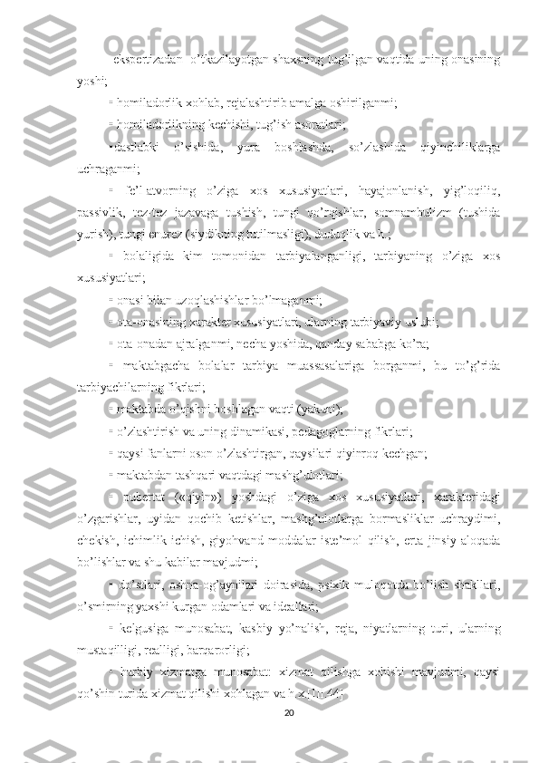  ekspertizadan  o’tkazilayotgan shaxsning tug’ilgan vaqtida uning onasining
yoshi;
• homiladorlik xohlab, rejalashtirib amalga oshirilganmi;
• homiladorlikning kechishi, tug’ish asoratlari;
•dastlabki   o’sishida,   yura   boshlashda,   so’zlashida   qiyinchiliklarga
uchraganmi;
•   fe’l-atvorning   o’ziga   xos   xususiyatlari,   hayajonlanish,   yig’loqiliq,
passivlik,   tez-tez   jazavaga   tushish,   tungi   qo’rqishlar,   somnambulizm   (tushida
yurish), tungi enurez (siydikning tutilmasligi), duduqlik va h.;
•   bolaligida   kim   tomonidan   tarbiyalanganligi,   tarbiyaning   o’ziga   xos
xususiyatlari;
• onasi bilan uzoqlashishlar bo’lmaganmi;
• ota-onasining xarakter xususiyatlari, ularning tarbiyaviy uslubi;
• ota-onadan ajralganmi, necha yoshida, qanday sababga ko’ra;
•   maktabgacha   bolalar   tarbiya   muassasalariga   borganmi,   bu   to’g’rida
tarbiyachilarning fikrlari;
• maktabda o’qishni boshlagan vaqti (yakuni);
• o’zlashtirish va uning dinamikasi,  pe dagoglarning fikrlari;
• qaysi fanlarni oson o’zlashtirga n , qaysilari qiyinroq kechgan;
• maktabdan tashqari vaqtdagi mashg’ulotlari;
•   pubertat   («qiyin»)   yoshdagi   o’ z iga   xos   xususiyatlari,   xarakteridagi
o’zgarishlar,   uyidan   qochib   ketishlar,   mashg’ulotlarga   bormasliklar   uchraydimi,
chekish,   ichimlik   ichish,   giyohvand   moddalar   iste’mol   qilish,   er t a   jinsiy   aloqada
bo’lishlar va shu kabilar mavjudmi;
•   do’stlari,   oshna-og’aynilari   doirasida,   psixik   muloqotda   bo’lish   shakllari,
o’smirning yaxshi kurgan odamlari va ideallari;
•   kelgusiga   munosabat,   kasbiy   yo’nalish,   reja,   niyatlarni ng   tu ri ,   ularning
mustaqilligi, realligi, barqarorligi;
•   harbiy   xizmatga   munosabat:   xizmat   qilishga   xohishi   mavjudmi,   qaysi
qo’shin turida xizmat qilishi xohlagan va h.x.[III.44]
20 