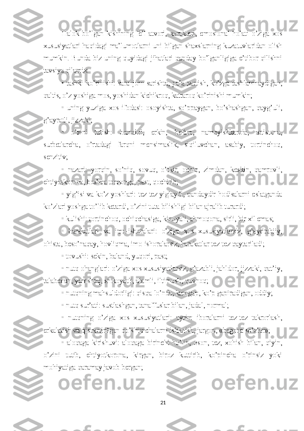 Halok   bo’lgan   kishining   fe’l-atvori,   xarakteri,   emosion al   holati   o’ziga   xos
xususiyatlari  haqidagi  ma’lumotlarni uni  bilgan shaxslarning  kuzatuvlaridan olish
mumkin.  Bunda  biz  uning  quyidagi  jihatlari   qanday  bo’lganligiga   e’tibor   qilishni
tavsiya qilamiz:
• tashki ko’rinishi: saranjom-sarishta, pala-partish, ko’zga tashlanmaydigan,
qaltis, o’z yoshiga mo s , yoshidan kichikroq, kattaroq ko’rinishi mumkin;
•   uning   yuziga   xos   ifodasi:   osoyishta,   so’ppaygan,   bo’shashgan,   qayg’uli,
g’ayratli, jizzaki;
•   o’zini   tutish:   bemalol,   erkin,   befarq,   namoyishkaroia,   artistona,
surbetlarcha,   o’rtadagi   farqni   mensimaslik,   siqiluvchan,   asabiy,   tortinchoq,
senzitiv;
•   nazari:   yorqin,   so’niq,   sovuq,   o’tkir,   ochiq,   zimdan,   keskin,   qamrovli,
ehtiyotkorona, boshqa tomonga, past, qochirib;
• yig’isi va ko’z yoshlari: tez-tez yiglaydi, qandaydir hodisalarni eslatganda
ko’zlari yoshga to’lib ketardi, o’zini tuta bilishligi bilan ajralib turardi;
• kulishi: tortinchoq, ochiqchasiga, kinoyali, ahmoqona, sirli, bir xil emas;
•   harakatlari   va   imo-ishoralari:   o’ziga   xos   xususiyatlarsiz,   g’ayritabiiy,
ohista, beso’naqay, hovliqma, imo-ishoralarsiz, harakatlar tez-tez qaytariladi;
• tovushi: sekin, baland, yuqori, past;
• nutq ohanglari: o’ziga xos xususiyatlarsiz, g’azabli, jahldor, jizzaki, qat’iy,
talabchan, yumshoq, shikoyatli, alamli, iltimosli, quvnoq;
• nutqning mahsuldorligi: qisqa-lo’nda, kamgap, ko’p gapiradigan, oddiy;
• nutq sur’ati: sustlashgan, tanaffuslar bilan, jadal, normal;
•   nutqning   o’ziga   xos   xususiyatlari:   ayrim   iboralarni   tez-tez   takrorlash,
erkalatish va qisqartirilgan qo’shimchalarni ishlatish, jargon, «begona so’zlar»;
•   aloqaga   kirishuvi:   aloqaga   birinchi   bo’lib,   oson,   tez,   xohish   bilan,   qiyin,
o’zini   tutib,   ehtiyotkorona,   kirgan,   biroz   kuttirib,   ko’pincha   o’rinsiz   yoki
mohiyatiga qaramay javob bergan;
21 