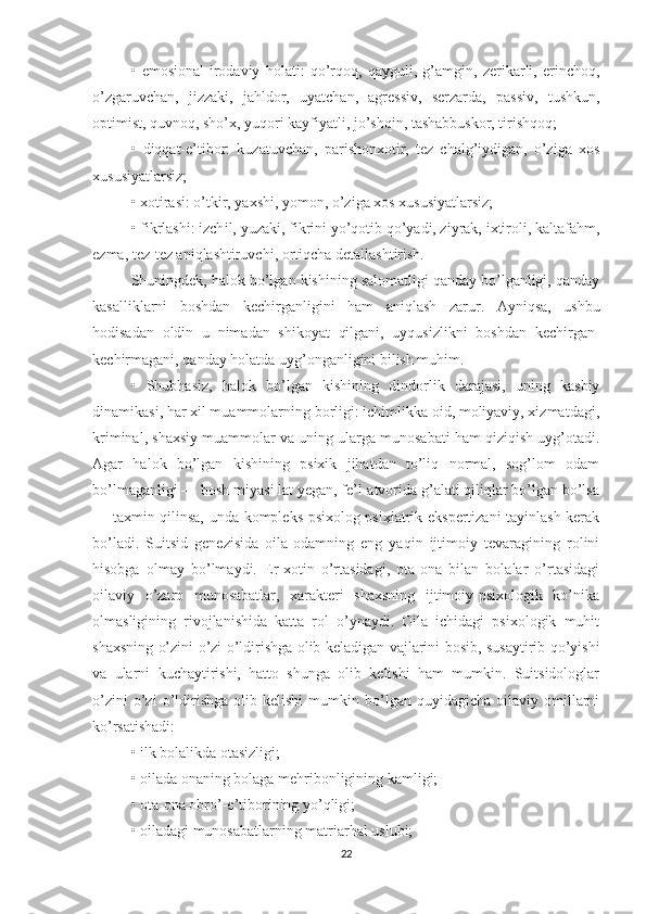 •   emosional-irodaviy   holati:   qo’rqoq,   qayguli,   g’amgin,   zerikarli,   erinchoq,
o’zgaruvchan,   jizzaki,   jahldor,   uyatchan,   agressiv,   serzarda,   passiv,   tushkun,
optimist, quvnoq, sho’x, yuqori kayfiyatli, jo’shqin, tashabbuskor, tirishqoq;
•   diqqat-e’tibor:   kuzatuvchan,   parishonxotir,   tez   chalg’iydigan,   o’ziga   xos
xususiyatlarsiz;
• xotirasi: o’tkir, yaxshi, yomon, o’ziga xos xususiyatlarsiz;
• fikrlashi: izch i l, yuzaki, fikrini yo’qotib qo’yadi, ziyrak, ixtiroli, kaltafahm,
ezma, tez-tez aniqlashtiruvchi, ortiqcha detallashtirish.
Shuningdek, halok bo’lgan kishining salomatligi qanday bo’lganligi, qanday
kasalliklarni   boshdan   kechirganligini   ham   aniqlash   zarur.   Ayniqsa,   ushbu
hodisadan   oldin   u   nimadan   shikoyat   qilgani,   uyqusizlikni   boshdan   kechirgan-
kechirmagani, qanday holatda uyg’onganligini bilish muhim.
•   Shubhasiz,   halok   bo’lgan   kishining   dindorlik   darajasi,   uning   kasbiy
dinamikasi, har xil muammolarning borligi: ichimlikka oid, moliyaviy, xizmatdagi,
kriminal, shaxsiy muammolar va uning ularga munosabati ham qiziqish uyg’otadi.
Agar   halok   bo’lgan   kishining   psixik   jihatdan   to’liq   normal,   sog’lom   odam
bo’lmaganligi — bosh miyasi lat yegan, fe’l-atvorida g’alati qiliqlar bo’lgan bo’lsa
— taxmin qilinsa, unda kompleks psixolog-psixiatrik ekspertizani tayinlash kerak
bo’ladi.   Suitsid   genezisida   oila-odamning   eng   yaqin   ijtimoiy   tevaragining   rolini
h isobga   olmay   bo’lmaydi.   Er-xotin   o’rtasidagi,   ota-ona   bilan   bolalar   o’rtasidagi
oilaviy   o’zaro   munosabatlar,   xarakteri   shaxsning   ijtimoiy-psixologik   ko’nika
olmasligining   rivojlanishida   katta   rol   o’ynaydi.   Oila   ichidagi   psixologik   muhit
shaxsning o’zini o’zi o’ldirishga olib keladigan vajlarini bosib, susaytirib qo’yishi
va   ularni   kuchaytirishi,   hatto   shunga   olib   kelishi   ham   mumkin.   Suitsidologlar
o’zini   o’zi   o’ldirishga   olib  kelishi   mumkin   bo’lgan   quyidagicha   oilaviy   omillarni
ko’rsatishadi:
• ilk bolalikda otasizligi;
• oilada onaning bolaga mehribonligining kamligi;
• ota-ona obro’-e’tiborining yo’qligi;
• oiladagi munosabatlarning matriarhal uslubi;
22 