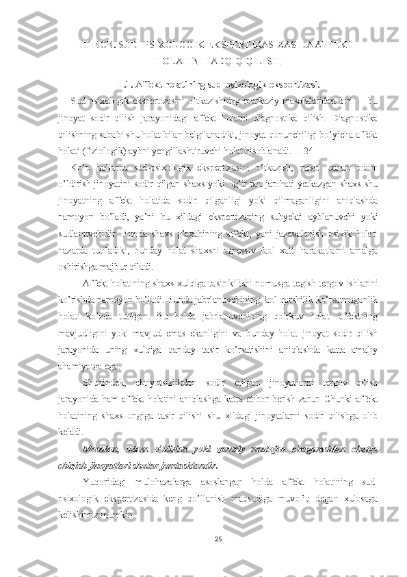 II- BOB.  SUD -PSIXOLOGI K  EKSPERTIZASIZASIDA AFFEKT
HOLATINI TADQIQ QILISH .
II.1. A ffekt holatining sud-psixologik ekspertizasi.
Sud-psixologik ekspertizasini  o’tkazishning markaziy masalalaridan  biri  — bu
jinoyat   sodir   qilish   jarayonidagi   affekt   holat ni   diagnostika   qilish.   Diagnostika
qilishning sababi shu holat bilan belgilanadiki, jinoyat qonunchiligi bo’yicha affekt
holati (fiziologik) aybni yengillashtiruvchi holat hisoblanadi.[II.24]
Ko’p   hollarda   sud-psixologik   ekspertizasini   o’tkazish,   misol   uchun   odam
o’ldirish jinoyatini sodir qilgan shaxs  yoki  og’ir  tan jarohati yetkazgan shaxs  shu
jinoyatning   affekt   holatida   sodir   qilganligi   yoki   qilmaganligini   aniqlashda
namoyon   bo’ladi,   ya’ni   bu   xildagi   ekspertizaning   subyekti   ayblanuvchi   yoki
sudlanuvchidir.   Bunda   shaxs   g’azabining   affekt,   yani   jazavalanish   psixik   holati
nazarda   tutiladiki,   bunday   holat   shaxsni   agressiv   faol   xatti-harakatlarni   amalga
oshirishga majbur qiladi.
Affekt holatining shaxs xulqiga tasir kilishi nomusga tegish tergov ishlarini
ko’rishda namoyon bo’ladi. Bunda jabr lanuvchining faol qarshilik ko’rsatmaganlik
holati   ko’zda   tutilgan.   Bu   holda   jabrlanuvchining   qo’rkuv   holati   affektning
mavjudligini   yoki   mavjud   emas   ekanligini   va   bunday   holat   jinoyat   sodir   qilish
jarayonida   uning   xulqiga   qanday   tasir   ko’rsatishini   aniqlashda   katta   amaliy
ahamiyatga ega.
Shunindek,   ehtiyotsizlikdan   sodir   etilgan   jinoyatlarni   tergov   qilish
jarayonida  ham  affekt  holatini  aniqlashga  katta etibor  berish  zarur. Chunki  affekt
holatining   shaxs   ongiga   tasir   qilishi   shu   xildagi   jinoyatlarni   sodir   qilishga   olib
keladi. 
Masalan,   odam   o’ldirish   yoki   zaruriy   mudofaa   chegarasidan   chetga
chiqish jinoyatlari shular jumlasidandir.
Yuqoridagi   mulohazalarga   asoslangan   holda   affekt   holati ning   sud-
psixologik   ekspertizasida   keng   qo’llanish   maqsadiga   muvofiq   degan   xulosaga
kelishimiz mumkin. 
25 