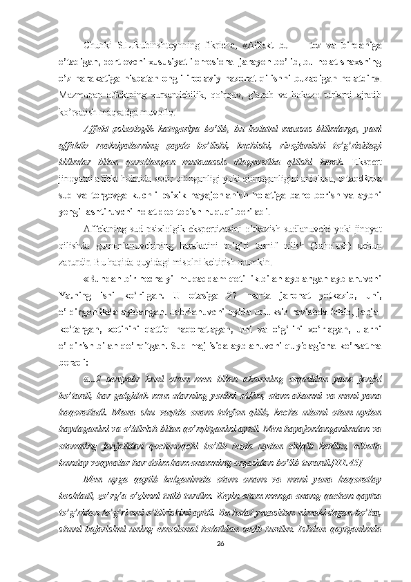 Chunki   S.L.Rubinshteynning   fikricha,   «Affekt   bu   —   tez   va   birdaniga
o’tadigan, portlovchi xususiyatli emosional jarayon bo’lib, bu holat shaxsning
o’z   harakatiga   nisbatan   ongli   irodaviy   nazorat   qilishni   buzadigan   holatdir» .
Mazmunan   affektning   xursandchilik,   qo’rquv,   g’azab   va   hokazo   turlarni   ajratib
ko’rsatish maqsadga muvofiq.
Affekt   psixologik   kategoriya   bo’lib,   bu   holatni   maxsus   bilimlarga,   yani
affektiv   reaksiyalarning   paydo   bo’lishi,   kechishi,   rivojlanishi   to’g’risidagi
bilimlar   bilan   qurollangan   mutaxassis   diagnostika   qilishi   kerak.   Ekspert
jinoyatni affekt holatida sodir qilinganligi yoki qilmaganligini aniqlasa,  u taqdirda
sud   va   tergovga   kuchli   psixik   hayajonlanish   holatiga   baho   berish   va   aybni
yengillashtiruvchi holat deb topish huquqi beriladi .
Affektning   sud-psixlolgik  ekspertizasini   o’tkazish   sudlanuvchi   yoki   jinoyat
qilishda   gumonlanuvchining   harakatini   to’g’ri   tasnif   qilish   (baholash)   uchun
zarurdir. Bu haqida quyidagi misolni keltirish mumkin. 
«Bundan bir necha yil muqaddam qotillik bilan ayblangan ayblanuvchi
Ya.ning   ishi   ko’rilgan.   U   otasiga   27   marta   jarohat   yetkazib,   uni,
o’ldirganlikda ayblangan. Jabrlanuvchi  uyida uzluksiz ravishda ichib, janjal
ko’targan,   xotinini   qattiq   haqoratlagan,   uni   va   o’g’lini   xo’rlagan,   ularni
o’ldirish bilan qo’rqitgan. Sud majlisida ayblanuvchi quyidagicha ko’rsatma
beradi: 
«...2   sentyabr   kuni   otam   men   bilan   akamning   orqasidan   yana   janjal
ko’tardi,   har   galgidek   men   ularning   yonini   oldim,   otam   akamni   va   meni   yana
haqoratladi.   Mana   shu   vaqtda   onam   telefon   qilib,   kecha   ularni   otam   uydan
haydaganini va o’ldirish bilan qo’rqitganini aytdi. Men hayajonlanganimdan va
otamning   janjalidan   qochmoqchi   bo’lib   tezda   uydan   chiqib   ketdim,   albatta
bunday voqyealar har doim ham onamning orqasidan bo’lib turardi.[III.45]
Men   uyga   qaytib   kelganimda   otam   onam   va   meni   yana   haqoratlay
boshladi, zo’rg’a o’zimni tutib turdim. Keyin otam menga onang qachon qaytsa
to’g’ridan-to’g’ri uni o’ldirishini aytdi.  Bu holat yuzasidan nimaki degan bo’lsa,
shuni   bajarishni   uning   emosional   holatidan   sezib   turdim.   Ishdan   qaytganimda
26 