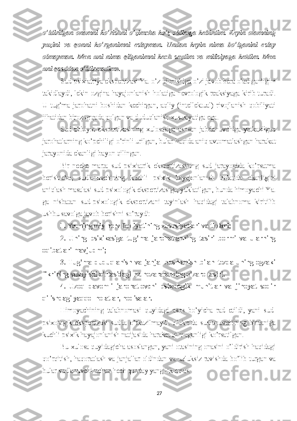 o’ldirilgan   onamni   ko’rishni   o’zimcha   ko’z   oldimga   keltirdim.   Keyin   otamning
yuzini   va   qonni   ko’rganimni   eslayman.   Undan   keyin   nima   bo’lganini   eslay
olmayman.   Men   uni   nima   qilganimni   kech   sezdim   va   milisiyaga   ketdim.   Men
uni qa s ddan o’ldirmadim».
Sud-psixiatriya ekspertizasi Ya. o’z qilmishiga o’zi javob bera oladiganligini
takidlaydi, lekin ozgina hayajonlanish holatiga nevrologik reaksiyaga kirib turadi.
U   tug’ma   jarohatni   boshidan   kechirgan,   aqliy   (intellektual)   rivojlanish   qobiliyati
jihatidan biroz orqada qolgan va duduqlanish xususiyatiga ega.
Sud-tibbiyot   ekspertizasining   xulosasiga   asosan   jabrlanuvchiga   yetkazilgan
jarohatlarning ko’pchiligi o’rinli urilgan, bular haqida aniq avtomatlashgan harakat
jarayonida ekanligi bayon qilingan.
Bir   necha   marta   sud   psixiatrik   ekspertizasining   sud   jarayonida   ko’rsatma
berishicha,   sudlanuvchining   kuchli   psixik   hayajonlanish   holatida   ekanligini
aniqlash masalasi sud-psixologik ekspertizasiga, yuklatilgan, bunda himoyachi Ya.
ga   nisbatan   sud-psixologik   ekspertizani   tayinlash   haqidagi   talabnoma   kiritilib
ushbu savolga javob berishni so’raydi:
1. Ya. ning oliy nerv faoliyatining xususiyatlari va tiplari;
2.   Uning   psixikasiga   tu g’ ma   jarohatlarning   tasiri   bormi   va   ularning
oqibatlari mavjudmi;
3.   Tug’ma   duduqlanish   va   janjal   boshlanish   bilan   tezda   uning   ogzaki
fikrining susayishi o’rtasidagi munozaralarning o’zaro tasiri.
4.   Uzoq   davomli   jarohatlovchi   psixologik   muhitlar   va   jinoyat   sodir
qilishdagi yaqqol holatlar, hodisalar.
Himoyachining   talabnomasi   quyidagi   asos   bo’yicha   rad   etildi,   yani   sud-
psixologik   ekspertizasi   sudda   o’tkazilmaydi.   Hukmda   sudlanuvchining   birdaniga
kuchli psixik hayajonlanish natijasida harakat qilmaganligi ko’rsatilgan. 
Bu xulosa quyidagicha asoslangan, yani otasining onasini o’ldirish haqidagi
qo’rqitish, haqoratlash va janjallar oldindan va uzluksiz ravishda bo’lib turgan va
bular sudlanuvchi uchun hech qanday yangilik emas.
27 