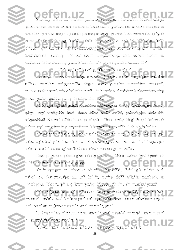 Shunday   qilib,   bu   muhim   jabhalar   sudlanuchi   harakatini   klassifikatsiya
qilish   uchun   hamda   psixik   holatlarni   tiklashda   obyektivlikka   erishish   maqsadida
ularning qarorida ekspert psixologik ekspertizaga qatnashtirish masalasini qo’yish
zarur.   Sudlanuvchining   kuchli   psixik   hayajonlanish   holatini   birdaniga   kelib
chiqqanligini sud-psixologik ekspertizasi jarayonida ekspert psixologlar tomonidan
tasdiqlanishi,   sudning   o’z   xulosasini   o’zgartirishga   olib   kelishi   lozim   va
sudlanuvchi harakatining yuridik tasnifini o’zgartirishga olib keladi.]III.43]
Fiziologik affektning informativ belgilari
Uzoq   yillar   davomida   «Ayblanuvchi   jinoyat   sodir   qilayotgan   vaqtida
affekt   holatida   bo’lganmi?»   degan   savol   yuristlar   tomonidan   mustaqil,
mutaxassislar yordamisiz hal qilinar edi. Bu borada sud-psixiatrik ekspertizasining
imkoniyatlari cheklanganligi hisobga olinmasdi.
Fiziologik   affekt   psixik   holatdan   chiqmagan   holda,   kutilmagan   tarzda
qisqa   vaqt   oralig’ida   katta   kuch   bilan   sodir   bo’lib,   psixologiya   doirasida
o’rganiladi.   Normal   affekt   bilan   patologik   effekta   oralig’idagi   farqni   ko’rsatish
uchun sog’lom odamdagi neyrodinamik jarayonni asos qilib olish tabiiy holdir.
Birlamchi   affektning   sabablarini   kuzatish   orqali   fizio logik   holdagi
psixologik tabiiylikni ko’rish mumkin, shuning uchun ham tahlil qilinayotgan
psixik holatni psixologik affekt deb atash maqsadga muvofiq.
Hozirgi   zamon   psixologiya   adabiyotlarida   «affekt»   tushunchasi   hyech   bir
to’ddirishsiz aniq ifodalanishiga ega.
Keltirilayotgan   mulohazalar   shuni   ko’rsatadiki,   fiziologik   affekt   sud-
psixologik   ekspertizasiga   taalluqli   bo’lib,   buning   dalili   sifatida   patologik   va
fiziologik affekt oralig’idagi farqni yotig’i bilan ko’rib chiqishi masalasi yotadi.
Psixiatriyada patologik affekt shunday xarakterlanadiki, u o’tkir qisqa
muddatli psixik buzilish jarayoni bo’lib, alohida favqulodda to’satdan paydo
bo’luvchi va mujassamlashtiruvchi holatdir, yani:
1. Ong doirasini chuqur chalkashtiruvchi, qaysiki qorong’ulashtiruvchi
holat tug’ilishiga yo’naltiradi;
2. Avtomatik harakat bilan tezkor dvigatelli hayajonlanish;
28 