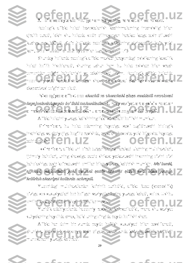 3. To’la va qayta sodir etilgan amneziyaning harakatlari va hokazo. 
Patologik   affekt   holati   bezovtalanish   kechinmalarning   intensivligi   bilan
ajralib   turadi,   lekin   shu   holatda   sodir   qilinayotgan   harakat   katga   tasir   qiluvchi
kuchga   ega   bo’ladi.   Ko’p   hollarda   patologik   affektning   qiziqqonligi   ko’p   yoki
kam, uzoq muddatli chuqur uyqu bilan tugallanadi.   [III.45]
Shunday hollarda  patologik affekt  mazkur  jarayondagi  psixikaning kasallik
holati   bo’lib   hisoblanadi,   shuning   uchun   ham   bu   holat   psixiatr   bilan   vrach
tomonidan   to’g’ri   baholanishi   va   tekshirilishi   lozim.   Patologik   affekt   holatida
noqonuniy   xatti-harakat   sodir   etgan   shaxs,   psixik   kasal   ekanligini   sud   psixiatrik
ekspertizasi to’g’ri tan oladi. 
Psixologiyada affekt deb  «kuchli va shunchaki qisqa muddatli emosional
hayajonlanish paydo bo’lishi tushuniladi».  Bunday vaziyatlarda psixik holatlar
almashinuvi deb baholanadi, lekin ularda  h asatlik belgilari bo’lmaydi.
Affekt holatini yuzaga kelishining ikki xil sababi bo’lishi mumkun. 
Birinchidan,   bu   holat   odamning   hayotiga   xavf   tug’diruvchi   biologik
instinktiga va ehtiyojiga bog’liq ravishda, masalan, bevosita yoki bilvosita hayotga
tatbiq qilish. 
Ikkinchidan,   affekt uni o’rab turganlarning harakati ularning mulohazalari,
ijtimoiy   baholari,   uning   shaxsiga   qattiq   shikast   yetkazuvchi   insonning   o’zini-o’zi
baholashiga   tasir   ko’rsatuvchi   omillar   bilan   yuzaga   keltirish   mumkin.   Ma’lumki,
affektni,   majburlash   yoki   shaxsni   qattiq   haqorat   qilish   yo’li   bilan   yuzaga
keltirish aksariyat hollarda uchraydi.
Yuqoridagi   mulohazalardan   ko’rinib   turibdiki,   affekt   faqat   (spepesifik)
o’ziga xos xususiyatlari bor bo’lgan vaziyatlardagina yuzaga keladi, xolos. Ushbu
omilni tasdiqlovchi bir talay materiallar mavjud.
Yuridik   adabiyotlarda   haqqoniy   ravishda   ko’rsatiladiki,   mana   shu   vaziyat
subyektning hayolida emas, balki uning o’ngida paydo bo’lishi shart.
Affekt   har   doim   bir   zumda   paydo   bo’lish   xususiyati   bilan   tavsiflanadi,
chunki   u   birinchi   bor   insonga   tasir   qilgani   uchun   unda   ko’zg’atuvchilar   affektli
munosabatni yuzaga keltiradi.
29 