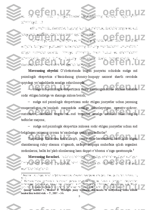 va   fosh   etish   orqali   jinoyat-prosessi   vazifalarining   samarali   bajarilishini
ta’minlaydi.[I.3]
«Shu  ma’noda, ekspertiza  bugungi   kunda  surishtiruv, dastlabki tergov va  sud
jarayonida yetakchi o’rinlardan  birini egallamoqda» 1
.  
Turli   jinoiy,   fuqarolik,   xo’jalik  va ma’muriy ishlarda  shaxs–fuqaro–davlat  va
xo’jalik   faoliyatini   yurituvchi   korxonalarning   qonuniy   manfaatlarini   umume’tirof
etilgan   normalar   asosida     himoya   qilinishida,   inson   huquq   va   erkinliklarini
ta’minlashda,   zarur   bo’lsa,   huquqiy   demokratik   davlat   barpo   etishda   sud
eksper t izasi  ham   munosib o’rin egallab   kelmoqda.
Mavzuning   obyekti   O’zbekistonda   bugun   jinoyatni   ochishda   sudga   oid
psixologik   ekspertiza   o’tkazishning   ijtimoiy-huquqiy   nazorat   shartli   ravishda
quyidagi yo’nalishlarda amalga oshirilmoqda:
– sudga oid psixologik ekspertizani ilmiy asoslangan holda odilona baholab
sodir etilgan holatga va shaxsga xulosa berish;
– sudga   oid   psixologik   ekspertizani   sodir   etilgan   jinoyatlar   uchun   jazoning
muqarrarligini   ta’minlash   maqsadida   amalga   oshirilayotgan   operativ-qidiruv,
surishtiruv,   dastlabki   tergov   va   sud   tergovini   amalga   oshirish   bilan   bog’liq
tadbirlar   majmui;
– sudga oid psixologik ekspertiza xulosasi sodir etilgan jinoyatlar uchun sud
belgilagan jazoning ijrosini ta’minlashga qaratilgan   tadbirlar 2
.
Yuqoridagi   fikrlardan   kelib   chiqib,   jinoiy   xatti-harakatlarni   kasb   qilib   olgan
shaxslarning   ruhiy   olamini   o’rganish,   nafaqat   huquqni   muhofaza   qilish   organlari
xodimlarini, balki ko’plab olimlarning ham diqqat-e’tiborini o’ziga qaratmoqda. 3
Mavzuning farazlari.  Tadqiqot ishining maqsadiga erishish va ilgari surilgan
ilmiy   farazni   asoslash   maqsadida   ishni   tizimli   amalga   oshirish   uchun   quyidagi
vazifalar belgilandi:
1
  Astanov   I.R.   Jinoyat   ishlari   bo’yicha   ekspertiza   o’tkazish:   nazariya   va   amaliyot.   Diss...   yurid.   fan.   nomzod.   T.,
2010.
2
  Mamlakatimizda   demokratik   islohotlarni   yanada   chuqurlashtirish   va   fuqarolik   jamiyatini   rivojlantirish
konsepsiyasi   (O’zbekiston   Respublikasi   Prezidenti   Islom   Karimovning   O’zbekiston   Respublikasi   Oliy   Majlisi
Qonunchilik palatasi va Senatining qo’shma majlisidagi ma’ruzasi) // Xalq so’zi. – 2010. – 13 noyab.
3
  Qarang:   Ismoilov   I.,   Buxarov   D.   Uyushgan   jinoiy   tuzilmalar   shakllanishi   va   faoliyatining   oldini   olishda
hamkorlikni tashkil etish. – T., 2007. – 3-b.
3 