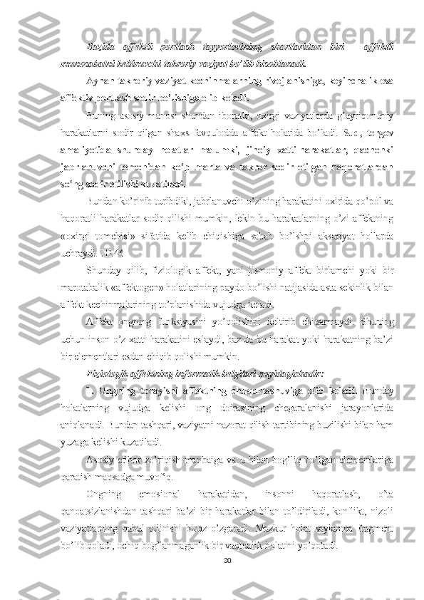 Bazida   affektli   portlash   tayyorlovining   shartlaridan   biri   -   affektli
munosabatni keltiruvchi takroriy vaziyat bo’lib hisoblanadi.
Aynan takroriy vaziyat kechinmalarning rivojlanishiga, keyinchalik esa
affektiv portlash sodir bo’lishiga olib keladi.
Buning   asosiy   manosi   shundan   iboratki,   oxirgi   vaziyatlarda   g’ayriqonuniy
harakatlarni   sodir   qilgan   shaxs   favqulodda   affekt   holatida   bo’ladi.   Sud,   tergov
amaliyotida   shunday   holatlar   malumki,   jinoiy   xatti-harakatlar,   qachonki
jabrlanuvchi   tomonidan   ko’p   marta   va   takror   sodir   etilgan   haqoratlardan
so’ng sodir etilishi kuzatiladi.
Bundan ko’rinib turibdiki, jabrlanuvchi o’zining harakatini oxirida qo’pol va
haqoratli   harakatlar   sodir   qilishi   mumkin,   lekin   bu   harakatlarning   o’zi   affektning
«oxirgi   tomchisi»   sifatida   kelib   chiqishiga   sabab   bo’lshpi   aksariyat   hollarda
uchraydi.[III.46] 
Shunday   qilib,   fiziologik   affekt,   yani   jismoniy   affekt   birlamchi   yoki   bir
marotabalik «affektogen» holatlarining paydo bo’lishi natijasida asta sekinlik bilan
affekt kechinmalarining to’planishida vujudga keladi.
Affekt   ongn i ng   funksiyasini   yo’qolishini   keltirib   chiqarmaydi.   Shuning
uchun inson o’z xatti-harakatini eslaydi, bazida bu harakat yoki harakatning ba’zi
bir elementlari esdan chiqib qolishi mumkin.
Fiziologik affektning informatik belgilari quyidagichadir:
1.   Ongning   torayishi   affektning   chuqurlashuviga   olib   keladi.   Bunday
holatlarning   vujudga   kelishi   ong   doirasining   chegaralanishi   jarayonlarida
aniqlanadi. Bundan tashqari, vaziyatni nazorat qilish tartibining buzilishi bilan ham
yuzaga kelishi kuzatiladi.
Asosiy   etibor   zo’ri q ish   manbaiga   va   u   bilan   bog’liq   bo’lgan   elementlariga
qaratish maqsadga muvofiq.
Ongning   emosional   harakatidan,   insonni   haqoratlash,   o’ta
qanoatsizlanishdan   tashqari   ba’zi   bir   harakatlar   bilan   to’ldiriladi,   konflikt,   nizoli
vaziyatlarning   qabul   qilinishi   biroz   o’zgaradi.   Mazkur   holat   saylanma   fragment
bo’lib qoladi, ochiq bog’lanmaganlik bir vaqtdalik holatini yo’qotadi. 
30 