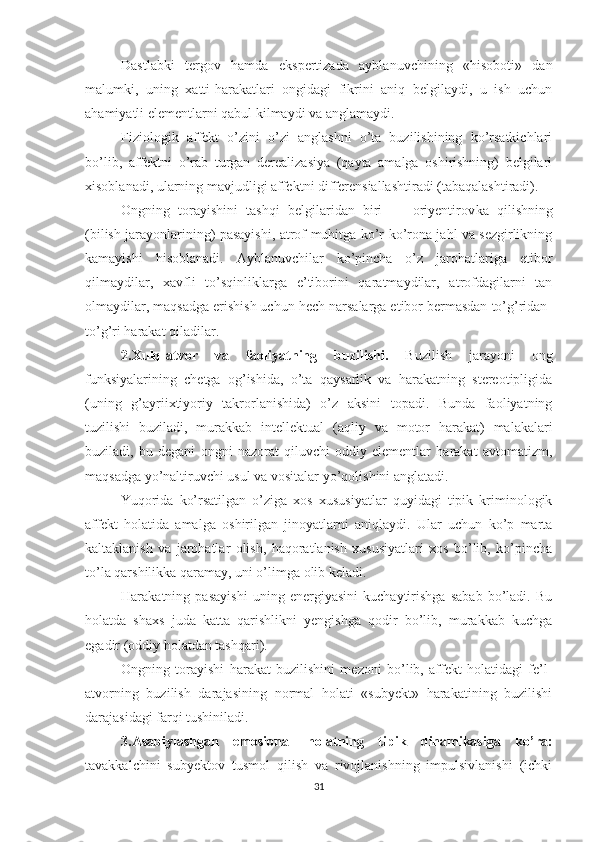 Dastlabki   tergov   hamda   ekspertizada   ayblanuvchining   «hisoboti»   dan
malumki,   uning   xatti-harakatlari   ongidagi   fikrini   aniq   belgilaydi,   u   ish   uchun
ahamiyatli elementlarni qabul kilmaydi va anglamaydi. 
Fiziologik   affekt   o’zini   o’zi   anglashni   o’ta   buzilishining   ko’rsatkichlari
bo’lib,   affektni   o’rab   turgan   derealizasiya   (qayta   amalga   oshirishning)   belgilari
xisoblanadi, ularning mavjudligi affektni differensiallashtiradi (tabaqalashtiradi).
Ongning   torayishini   tashqi   belgilaridan   biri   —   oriyentirov ka   qilishning
(bilish jarayonlarining) pasayishi, atrof-muhitga ko’r-ko’rona jahl va sezgirlikning
kamayishi   hisoblanadi.   Ayblanuvchilar   ko’pincha   o’z   jarohatlariga   etibor
qilmaydilar,   xavfli   to’sqinliklarga   e’tiborini   qaratmaydilar,   atrofdagilarni   tan
olmaydilar, maqsadga erishish uchun hech narsalarga etibor bermasdan to’g’ridan-
to’g’ri harakat qiladilar.
2.Xulq-atvor   va   faoliyatning   buzilishi.   Buzilish   jarayoni   ong
funksiyalarining   chetga   og’ishida,   o’ta   qaysarlik   va   harakatning   stereotipligida
(uning   g’ayriixtiyoriy   takrorlanishida)   o’z   aksini   topadi.   Bunda   faoliyatning
tuzilishi   buziladi,   murakkab   intellektual   (aqliy   va   motor   harakat)   malakalari
buziladi,   bu   degani   ongni   nazorat   qiluvchi   oddiy   elementlar   harakat   avtomatizm,
maqsadga yo’naltiruvchi usul va vositalar yo’qo lishini anglatadi.
Yuqorida   ko’rsatilgan   o’ziga   xos   xususiyatlar   quyidagi   tipik   kriminologik
affekt   holatida   amalga   oshirilgan   jinoyatlarni   aniqlaydi.   Ular   uchun   ko’p   marta
kaltaklanish   va   jarohatlar   olish,   haqoratlanish   xususiyatlari   xos   bo’lib,   ko’pincha
to’la qarshilikka qaramay, uni o’limga olib keladi.
Harakatning   pasayishi   uning   energiyasini   kuchaytirishga   sabab   bo’ladi.   Bu
holatda   shaxs   juda   katta   qarishlikni   yengishga   qodir   bo’lib,   murakkab   kuchga
egadir (oddiy holatdan tashqari).
Ongni n g   torayishi   harakat   buzilishini   mezoni   bo’lib,   affekt   holatidagi   fe’l-
atvorning   buzilish   darajasining   normal   holati   «subyekt»   harakatining   buzilishi
darajasidagi farqi tushiniladi.
3.Asabiylashgan   emosional   holatning   tipik   dinamikasiga   ko’ra:
tavakkalchini   subyektov   tusmol   qilish   va   rivojlanishning   impulsivlanishi   (ichki
31 