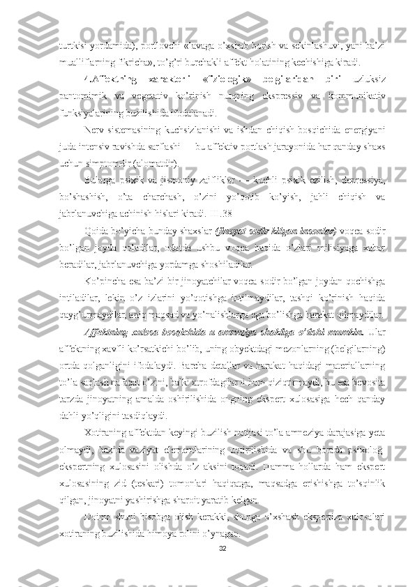 turtkisi yordamida), portlovchi «lavaga o’xshab borish va sekinlashuvi, yani ba’zi
mualliflarning fikricha», to’g’ri burchakli affekt holatining kechishiga kiradi.
4.Affektning   xarakterli   «fiziologik»   belgilaridan   biri   uzluksiz
pantomimik   va   vegetativ   ko’rinish   nutqning   ekspressiv   va   kommunikativ
funksiyalarining buzilishida ifodalanadi.
Nerv   sistemasining   kuchsizlanishi   va   ishdan   chiqish   bosqichida   energiyani
juda intensiv ravishda sarflashi — bu affektiv portlash jarayonida har qanday shaxs
uchun simptomdir (alomatdir). 
Bularga   psixik   va   jismoniy   zaifliklar   —   kuchli   psixik   ezilish,   depressiya,
bo’shashish,   o’ta   charchash,   o’zini   yo’qotib   ko’yish,   jahli   chiqish   va
jabrlanuvchiga achinish hislari kiradi.[III.38]
Qoida bo’yicha bunday shaxslar   (jinoyat sodir kilgan insonlar)  voqea sodir
bo’lgan   joyda   qoladilar,   odatda   ushbu   voqea   haqida   o’zlari   milisiyaga   xabar
beradilar, jabrlanuvchiga yordamga shoshiladilar.
Ko’pincha esa ba’zi bir jinoyatchilar voqea sodir bo’lgan joydan qochishga
intiladilar,   lekin   o’z   izlarini   yo’qotishga   intilmaydilar,   tashqi   ko’rinish   haqida
qayg’urmaydilar, aniq maqsad va yo’nalishlarga ega bo’lishga harakat qilmaydilar.
Affektning   xulosa   bosqichida   u   amneziya   shakliga   o’tishi   mum kin.   Ular
affektning xavfli ko’rsatkichi bo’lib, uning obyektdagi mezonlarning (belgilarning)
ortda   qolganligini   ifodalaydi.   Barcha   detallar   va   harakat   haqidagi   materiallarning
to’la saqlash nafaqat o’zini, balki atrofdagilarni ham qiziqtirmaydi, bu esa bevosita
tarzda   jinoyatning   amalda   oshirilishida   ongning   ekspert   xulosasiga   hech   qanday
dahli yo’qligini tasdiqlaydi.
Xotiraning affektdan keyingi buzilish natijasi to’la amneziya darajasiga yeta
olmaydi,   bazida   vaziyat   elementlarining   uqtirilishida   va   shu   borada   psixolog-
ekspertning   xulosasini   olishda   o’z   aksini   topadi.   Hamma   hollarda   ham   ekspert
xulosasining   zid   (teskari)   tomonlari   haqiqatga,   maqsadga   erishishga   to’sqinlik
qilgan, jinoyatni yashirishga sharoit yaratib kelgan.
Doimo   shuni   hisobga   olish   kerakki,   shunga   o’xshash   ekspertiza   xulosalari
xotiraning buzilishida himoya rolini o’ynagan. 
32 