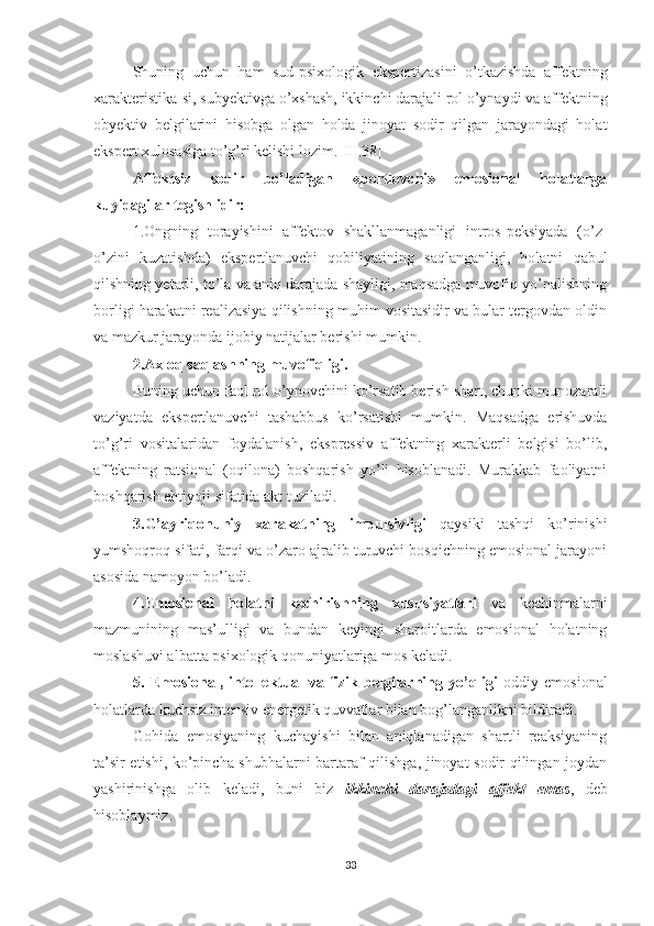 Shuning   uchun   ham   sud-psixologik   ekspertizasini   o’tkazishda   affektning
xarakteristika-si, subyektivga o’xshash, ikkinchi darajali rol o’ynaydi va affektning
obyektiv   belgilarini   hisobga   olgan   holda   jinoyat   sodir   qilgan   jarayondagi   holat
ekspert xulosasiga to’g’ri kelishi lozim.[III.38]
Affektsiz   sodir   bo’ladigan   «portlovchi»   emosional   holatlarga
kuyidagilar tegishlidir:
1.Ongning   torayishini   affektov   shakllanmaganligi   intros-peksiyada   (o’z-
o’zini   kuzatishda)   ekspertlanuvchi   qobiliyatining   saqlanganligi,   holatni   qabul
qilshning yetarli, to’la va aniq darajada shayligi, maqsadga muvofiq yo’nalishning
borligi harakatni realizasiya qilishning muhim vositasidir va bular tergovdan oldin
va mazkur jarayonda ijobiy natijalar berishi mumkin.
  2.Axloq saqlashning muvofiqligi.
Buning uchun faol rol o’ynovchini ko’rsatib berish shart, chunki munozarali
vaziyatda   ekspertlanuvchi   tashabbus   ko’rsatishi   mum kin.   Maqsadga   erishuvda
to’g’ri   vositalaridan   foydalanish,   ekspressiv   affektning   xarakterli   belgisi   bo’lib,
affektning   ratsional   (oqilona)   boshqarish   yo’li   hisoblanadi.   Murakkab   faoliyatni
boshqarish ehtiyoji sifatida akt tuziladi.
3.G’ayriqonuniy   xarakatning   impulsivligi   qaysiki   tashqi   ko’rinishi
yumshoqroq sifati, farqi va o’zaro ajralib turuvchi bosqichning emosional jarayoni
asosida namoyon bo’ladi.
4.Emosional   holatni   kechirishning   xususiyatlari   va   kechinmalarni
mazmunining   mas’ulligi   va   bundan   keyingi   sharoitlarda   emosional   holatning
moslashuvi albatta psixologik qonuniyatlariga mos keladi.
5. Emosional,  intel l ektual   va fizik belgilarning yo’qligi   oddiy  emosional
holatlarda kuchsiz intensiv energetik  q uvvatlar bilan bog’langanlikni bildiradi.
Gohida   emosiyaning   kuchayishi   bilan   aniqlanadigan   shartli   reaksiyaning
ta’sir etishi, ko’pincha shubhalarni bartaraf qilishga, jinoyat sodir qilingan joydan
yashirinishga   olib   keladi,   buni   biz   ikkinchi   darajadagi   affekt   emas ,   deb
hisoblaymiz.
33 