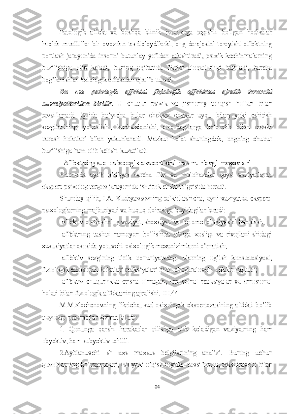 Patologik   affekt   va   boshqa   klinik   holatlarga   tegishli   bo’lgan   hodisalar
haqida  mualliflar  bir  ovozdan  tasdiqlaydilarki,  ong darajasini   torayishi  affektning
portlash   jarayonida   insonni   butunlay   yo’ldan   adashtiradi,   psixik   kechinmalarning
buzilishiga   olib   keladi,   buning   oqibatida   fikrlar   aloqadorligi   buziladi,   barcha
bog’lanishlar fiziologik affektdan ajralib turadi. 
Bu   esa   patolagik   affektni   fiziologik   affektdan   ajratib   turuvchi
xususiyatlaridan   biridir.   U   chuqur   psixik   va   jismoniy   toliqish   hollari   bilan
tavsiflanadi.   Qoida   bo’yicha   bular   cheksiz   chukur   uyqu   bilan   yoki   eshitish
sezgilarining   yo’qolishi,   kuchsizlanishi,   atrofdagilarga   befarqlik   bilan   qarshi
qarash   holatlari   bilan   yakunlanadi.   Mazkur   holat   shuningdek,   ongning   chuqur
buzilishiga ham olib kelishi kuzatiladi.
Affektning sud-psixologik ekspertizasi mazmunidagi masalalari
Yuqorida   aytib   o’tilgan   barcha   fikr   va   mulohazalar   qaysi   vaziyatlarda
ekspert-psixolog tergov jaray o nida ishtirok etishi to’grisida boradi.
Shunday qilib, I.A. Kudryavsevning  ta’kidlashicha,  ayni  vazi yatda ekspert-
psixologlarning majburiyati va huquq doirasiga kuyidagilar kiradi:
-affekt i v portlashning vaziyat, shaxsiyati va fenomenologiyasini baholash;
-affektning   tashqi   namoyon   bo’lishida   o’ziga   xosligi   va   rivojlani-shidagi
xususiyatlar asosida yotuvchi psixologik mexanizimlarni o’rnatish;
-affektiv   sezgining   tipik   qonuniyatadagi   ularning   og’ish   konstatasiyasi,
fiziologik emosional holatlari reaksiyalari bilan chegaralovchi affektning tubi;
-affekt i v   chuqurlikka   erisha   olmagan,   emosional   reaksiyalar   va   emosional
holati bilan fiziologik affektaning ajralishi.[III.44]
M.M.Kochenovning fikricha, sud-psixologik ekspertazasining affekti bo’lib
quyidagi predmetlar xizmat kiladi:
1.   Qonunga   qarshi   harakatlar   qilishga   olib   keladigan   vaziyatning   ham
obyektiv, ham subyektiv tahlili.
2.Ayblanuvchi   sh   axs   maxsus   belgilarining   analizi.   Buning   uchun
guvohlarning ko’rsatmalari, ish yoki o’qish joyida n  tavsifnoma, tekshiruvchi bilan
34 