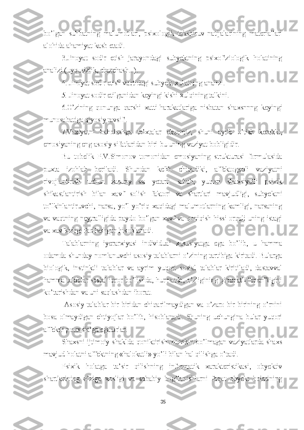 bo’lgan   suhbatning   malumotlari,   psixologik   tekshiruv   natijalarining   materiallari
alohida ahamiyat kasb etadi.
3.Jinoyat   sodir   etish   jarayondagi   subyektning   psixofiziologik   holatining
analizi (uyqusizlik, charchash...).
4. Jinoyat sodir etish vaqtidagi subyekt xulqining analizi.
5.  Jinoyat sodir etilganidan keyingi kishi xulqining talkini.
6.O’zining   qonunga   qarshi   xatti-harakatlariga   nisbatan   shaxsnnng   keyingi
munosabatiga qiyosiy tavsifi.
7.Vaziyatni   baholashga   to’xtalar   ekanmiz,   shuni   aytib   o’tish   kerakki,
emosiyaning eng asosiy sifatlaridan biri-bu uning vaziyat bobligidir.
Bu   tobelik   P.V.Simonov   tomonidan   emosiyaning   strukturasi   formulasida
puxta   izohlab   beriladi.   Shundan   kelib   chiqadiki,   affektogenli   vaziyatni
rivojlantirish   uchun   zaruriy   va   yetarli   sabab,   yuqori   shaxsiyatli   psixik
shikastlantirish   bilan   xavf   solish   faktori   va   shartlari   mavjudligi,   subyektni
to’lkinlantiruvchi,   narsa,   yo’l-yo’riq   xaqidagi   malumotlarning   kamligi,   narsaning
va vaqtning neytralligida paydo bo’lgan xavf va qoniqish hissi orqali uning istagi
va xavfsizligi faollashgan hisoblanadi.
Talablarning   iyerarxiyasi   individual   xususiyatga   ega   bo’lib,   u   hamma
odamda shunday nomlanuvchi asosiy talablarni o’zining tartibiga kiritadi. Bularga
biologik,   instinktli   talablar   va   ayrim   yuqori   sosial   talablar   kiritiladi,   dastavval
hamma talablar sosial iqror bo’lishda, hurmatda, o’zligining qimmatli “men”ligini
ko’tarishdan va uni saqlashdan iborat.
  Asosiy   talablar   bir-biridan   chiqarilmaydigan   va   o’zaro   bir-birining   o’rnini
bosa   olmaydigan   ehtiyojlar   bo’lib,   hisoblanadi.   Shuning   uchungina   bular   yuqori
affektli potensialga egadirlar.
Shaxsni ijtimoiy shaklda qoniktirish mumkin bo’lmagan vaziyatlarda shaxs
mavjud holatni affektning «halokatli» yo’li bilan hal qilishga o’tadi.
Psixik   holatga   ta’sir   qilishning   informatik   xarakteristikasi,   obyektiv
shartlarining   o’ziga   xosligi   va   sababiy   bog’lanishlarni   faqat   obyekt   holatining
35 