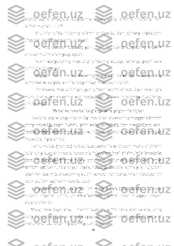 shartlaridagina   emas,balki   subyektning   shaxsi,   uning   dinamik   holatlarida   ham
ko’rish mumkin.[III.46]
Shu   bilan   affekt   holatning   ta ’ sirini   aniqlasada,   lekin   jabhaviy   obyektlarini
o’rganish bilan chegaralanib qolmaydi.
Bu   holat   ekspertni   adekvat,   yani   to’g’ri   baholashda   subyektning   shaxsini
aniqlash muhim ahamiyatga egadir.
Nizoli   vaziyatlarning   mavjudligi   affektning   vujudga   kelishiga   yetarli   asos
bo’lib hisoblanmaydi.
Keyingi   muhit   —   bu   shaxsning   individual   psixologik   xususiyatining
kompleksi va subyekt-konflikt jarayonidagi muvaqqat holatidir.
Bir shaxsda mavjud bo’lgan, yani affektni keltirib chiqara-digan psixologik
muhit   boshqa   bir   shaxsning   xatti-harakatidagi   uzluksiz   holatlarning   buzulishiga
olib kelmaydi.Verbal
 	va  	noverbal  	belgilarga  	ko’ra	 yolg’onni  	aniqlash
Dastlabki tergov  jarayonida  profayl  metodidan  shaxslarning 
muayyan axborotni	
jinoiy	  maqsadda  	atayin	  buzishi,   ya’ni   verbal	  (so’zdagi),  	ham	 noverbal	(tana   xatti-	
harakatlaridagi)   xabarlarning  
vaziyat   va   holatga   qanchalik   muvofiqligini   aniqlash
maqsadida foyda laniladi.  
Ushbu   malaka (mahorat) nafaqat kuzatuvchanlik   va   diqqatni   mashq   qildirishni
balki ruhiy  kuzatish  borasida barqaror ko’nikma	
larni	 hosil	 qilishni,	 balki	 kinestetika	
(tana	  tili	 haqidagi	 fan)ning  	asosiy	 qonunlarini	  tushunishni,  	suhbat	 olib	  borish	
san’atini	  egal
lashni, belgilangan obyekt   hududida   dastlabki  ko’rik yoki hujjat larni
tekshirish  davomida  shaxslarning xulqini samarali  baholashga imkon   beradigan   bir
qator   usullarni   egallashni   nazarda   tutadi. 
Ruhiy   axborot   olish   usullaridan   biri  	
ruhiy  	tashxis   (diagnostika)   –   bu   shaxs
holatini   o’rganish   bo’lib,   uni  	
vizuallashtirish   – ko’rish   orqali   muayyan   obrazni
shakllantirishdir.
Vizual   psixodiagnostika   –   insonni   kuzatish,   ko’rib   idrok   etish   asosida   uning
ruhiy   holatini   aniqlash.   Boshqacha   aytganda,   ruhiy   axborotni   qandaydir   test   yoki
instrumental usullardan foydalanmay turib o’rganish. 
36 