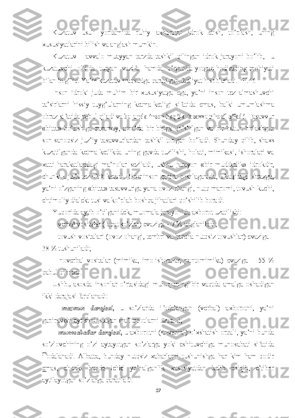 Kuzatuv   usuli   yordamida   ruhiy   axborotni   idrok   etish,   to’plash,   uning
xususiyatlarini   bilish   va   anglash  mumkin. 
Kuzatuv   –   avvalo   muayyan   tarzda   tashkil   qilingan   idrok   jarayoni   bo’lib,     u
kuzatuvchi     oldida    turgan   vazifa    hamda     o’rganila  yotgan hodisaning  mohiyati
bilan  bog’liq.  Ya’ni   kuzatuv   maqsadga  qaratilgan faoliyat   hisoblanadi.]III.46]
Inson   idroki   juda   muhim   bir   xususiyatga   ega,   ya’ni   inson   tez   almashuvchi
ta’sirlarni   hissiy   tuyg’ularning   ketma-ketligi   sifatida   emas,   balki   umumlashma
obraz sifatida  qabul  qiladi  va  bu  	unda inson  	haqida  	tasavvur  	hosil  	qiladi . Tasavvur
«bitta»   bo’lishiga   qaramay,   amalda   bir-biriga   qo’shilgan   va   bir   butun   birlashgan
son-sanoqsiz   juz’iy   tasavvurlardan   tashkil   topgan   bo’ladi.   Shunday   qilib,   shaxs
kuzatilganda   ketma-ketlikda   uning   gavda   tuzilishi,   holati,   mimikasi,   ishoralari   va
xatti-harakatlaridagi   ma’nolar   seziladi,   ushbu   jarayon   «bir   muddatlik»   idrokdir,
chunki  u juda  tez o’tib   ketadi. Biror  inson   gapira   boshlaganida,  u  haqidagi obrazga,
ya’ni o’zganing  «bitta»  tasavvuriga yana ovoz ohangi,  nutq  maromi,  tovush   kuchi,
ehtimoliy dialekt tusi  va  ko’plab  boshqa  jihatlari   qo’shilib   boradi.
Yuqorida  aytib  o’tilganidek, muomala jarayonida axborot uzati lishi:
–   verbal   vositalar   (faqat   so’zlar)   evaziga –   7   %   anglaniladi;
–   tovush   vositalari  (ovoz ohangi, tembri  va  barcha nutqsiz  tovushlar)   evaziga   –
38  %  tushuniladi;
–   noverbal   vositalar   (mimika,   imo-ishoralar,   pantomimika)   evaziga   –   55   %
qabul   qilinadi. 
Ushbu   asosda   insonlar   o’rtasidagi   muloqotning   bir   vaqtda   amalga   oshadigan
ikki   darajasi   farqlanadi:
–  	
mazmun  	darajasi	,   u   so’zlarda   ifodalangan   (verbal)   axborotni,   ya’ni
gapiruvchi   aytishni   istagan   ma’lumotlarni   uzatadi;
–  	
munosabatlar  	darajasi	,   u   axborotni (noverbal)   o’xshatish   orqali, ya’ni bunda
so’zlovchining   o’zi   aytayotgan   so’zlarga   yoki   eshituvchiga   munosabati   sifatida
ifodalanadi.   Albatta,   bunday   nutqsiz   xabarlarni   tushunishga   har   kim   ham   qodir
emas,   chunki   bunda   ichki   yo’nalganlik   xususiyatdan   kelib   chiqib,   e’tibor
aytilayotgan so’zlarga qaratiladi. 
37 