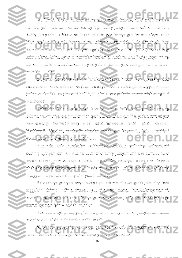 Ma’lumki,  ko’zlar   nafaqat   «dunyoga   qaragan   deraza»,   balki   «qalb   oynasi»
hamdir,   ya’ni   ularda   insonda   kechayotgan   ruhiy   jarayo   nlarni   ko’rish   mumkin.
Ruhiy   jarayonlar   tafakkur   va   inson   qalbida   yuz   berayotgan   barcha   o’zgarishlar
bilan   bog’liq.   Hayotda   hamma   narsa   tebranib   turganidek,   ko’z   qorachig’i   ham
doimo   harakatda   bo’ladi.   Neyroling vistik   dasturlashtirish   (NLD)   sohasidagi
tadqiqotlarga ko’ra,  aynan   qorachiqlar  harakatiga  qarab  nafaqat  fikriy  jarayo  nning
borishini,   balki   muloqotda   samimiylik   yoki   nosamimiylik   borligini   ham   aniqlash
mumkin.[III.43.]
Bu  yerda gap o’ziga  xos  	
ko’z  	harakatlari   haqida  boradi.  	Ko’z  	qora	chig’i dagi
axborotlarni     shakllantirish     vaqtida    beixtiyor   tushib   qoladigan  muayyan   zonalar
(to’qqiztadan ikkitasi) mavjud bo’lib,   ular  	
ba’zi vaziyatlarda  	nosamimiylikning	  turi	
hisoblanadi.	
Ko’pincha	 ko’z  
harakatlarini   kuzatish   emas,   balki   ko’z   qorachiqlarining
axborot mazmuniga ega jihatlarini (birgalikda kuzatiladigan hissiyotlar, 	
tana	 va	 yuz	
mimikasidagi   harakatlarning)   mos   kelish-kelmasligi   tah	lil	 	qilish	 	samarali	
hisoblanadi.	 Masalan,	 qandaydir	 obrazlar	 haqida  
gap   ketganida,   ko’z   qorachig’i
vizual   emas,   balki   audial   zonada   bo’ladi.
Yuqorida   ko’z   harakatlari   suhbatdosh   tafakkur   yo’lining   ko’rsatkichi
ekanligi   aytilgan   edi.   Ko’zlar   nafaqat   ichki   ruhiy   jarayonlarni   aks   ettiradi,   balki
teskari   aloqani   ham   vujudga   keltiradi:   ong  	
ostidan   qandaydir   xotiralarni   chiqarib	
olish yoki 	atayin	 istalayotgan 
ichki  hissiyotni  yaratish   uchun    ko’pincha   ko’zlarni
muayyan   holga  keltirishning   o’zi   yetarli   bo’ladi.
So’zlashayotgan yoki  xayol  surayotgan odamlarni kuzatganda, ularning 	
ko’z	
soqqalari
  doimo   oldinga-orqaga,   yuqoriga   va   pastga   harakatla nayotganini,
tasodifan narsa   va   odamlarga tikilayotgani,  shuningdek,   ko’pincha  ichki  tajribaga
«qaratilayotganligini»   sezish   mumkin.
Boshqacha   aytganda,   yolg’on   belgilarni   namoyon   qilish   jarayonida   odatda
tashqi  vizual ta’sirlar e’tibordan qolib ketadi.  	
Ko’zlarning
 	yuqo	riga  	va  	o’ngga  	qaratilishi   –   ko’z   bilan   yaratish   –   individ
tomonidan hosil   qilinadigan vizual   obraz yoki manzara xolos. 
39 