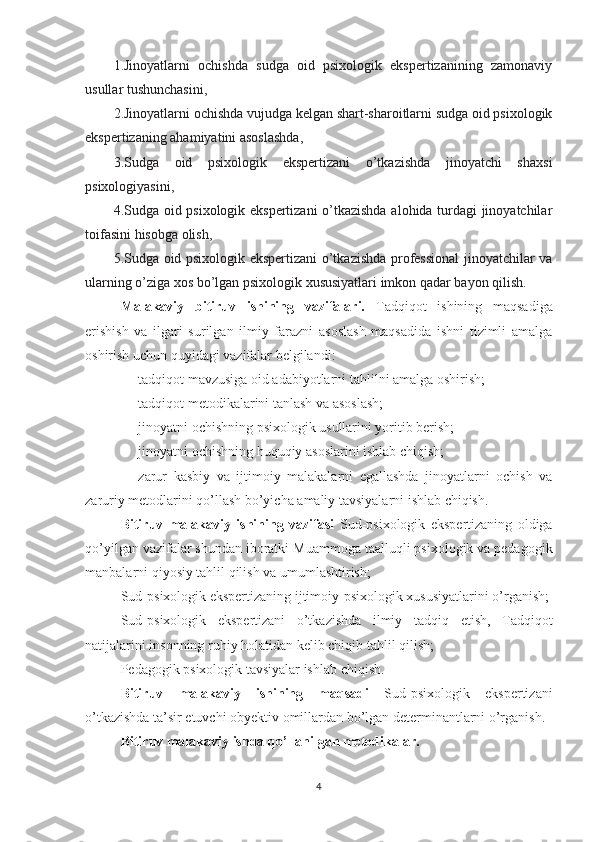 1.Jinoyatlarni   ochishda   sudga   oid   psixologik   ekspertizanining   zamonaviy
usullar tushunchasini, 
2.Jinoyatlarni ochishda vujudga kelgan shart-sharoitlarni sudga oid psixologik
ekspertizaning ahamiyatini asoslashda,
3.Sudga   oid   psixologik   ekspertizani   o’tkazishda   jinoyatchi   shaxsi
psixologiyasini, 
4.Sudga oid psixologik ekspertizani o’tkazishda alohida turdagi jinoyatchilar
toifasini hisobga olish, 
5.Sudga oid psixologik ekspertizani o’tkazishda professional  jinoyatchilar va
ularning o’ziga xos bo’lgan psixologik xususiyatlari imkon qadar bayon qilish.
Malakaviy   bitiruv   ishining   vazifalari.   Tadqiqot   ishining   maqsadiga
erishish   va   ilgari   surilgan   ilmiy   farazni   asoslash   maqsadida   ishni   tizimli   amalga
oshirish uchun quyidagi vazifalar belgilandi:
- tadqiqot mavzusiga oid adabiyotlarni tahlilni amalga oshirish;
- tadqiqot metodikalarini tanlash va asoslash;
- jinoyatni ochishning psixologik usullarini yoritib berish;
- jinoyatni ochishning huquqiy asoslarini ishlab chiqish;
- zarur   kasbiy   va   ijtimoiy   malakalarni   egallashda   jinoyatlarni   ochish   va
zaruriy metodlarini qo’llash bo’yicha amaliy tavsiyalarni ishlab chiqish.
Bitiruv   malakaviy   ishining   vazifasi   Sud-psixologik   ekspertizaning   oldiga
qo’yilgan vazifalar shundan iboratki  Muammoga taalluqli psixologik va pedagogik
manbalarni qiyosiy tahlil qilish va umumlashtirish;
Sud- psixologik ekspertizaning  ijtimoiy-psixologik xususiyatlarini o’rganish;
Sud- psixologik   ekspertizani   o’tkazishda   ilmiy   tadqiq   etish,   Tadqiqot
natijalarini  insonning ruhiy holatidan kelib chiqib  tahlil qilish;
Pedagogik psixologik tavsiyalar ishlab chiqish.  
Bitiruv   malakaviy   ishining   maqsadi   Sud-psixologik   ekspertizani
o’tkazishda  ta’sir etuvchi obyektiv omillardan bo’lgan determinantlarni o’rganish.
Bitiruv malakaviy ishda qo’llanilgan metodikalar.
4 