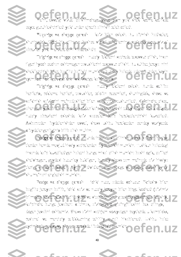 Ya’ni,   avvalgi   vizual   qo’shimchaga   yangi   qism   yoki   shakl   ketma-ketlikda
qayta  guruh lashtiriladi   yoki undan   ajratib   olinishi   talab  etiladi.Yuqoriga
 	va  	chapga  	qarash   –   ko’z   bilan   eslash.   Bu   o’tmish   hodisalar,
shuningdek,   ilgari   his   qilingan   boshqa   vizual   ta’sirlarning   saqlanayotgan   vizual
obrazlari   yoki  manzaralarini   ifodalashdir.	
To’g’riga
 	va  	o’ngga  	qarash  – nutqiy faktlarni xotirada tasavvur qilish,  inson
ilgari  hyech  qachon eshitmagan tovushlarini tasavvur qilishi.  Bu   suhbat   jarayo  nini
shakllantirish   bilan   bog’liq  bo’lishi  mumkin,  bunday  holatda  odam  bundan  keyin
aytmoqchi bo’lgan gaplari ni  «so’zlarga   ko’chiradi».	
To’g’riga
 	va  	chapga  	qarash   –   nutqiy   faktlarni   eslash.   Bunda   «alifbo
harflari»,   reklama   harflari,   tovushlar,   telefon   raqamlari,   shuningdek,   sheva   va
so’kinish   so’zlarini   ma’nodoshlari   bilan   solishtirish   tushuniladi.   Ko’pincha   qisqa,
ohangdor yoki bir maromdagi so’zlar ko’p takrorlanishi tufayli ilgari idrok etilgan
nutqiy   obraz larni   eslashda   ko’z   soqqalari   ko’p   harakatlantirishi   kuzatiladi.
Axborotdan   foydalanishdan   avval,   shaxs   ushbu   harakatdan   qanday   vaziyatda
«foydalanganligini»   bilib   olish   muhim.	
Pastga
 	va  	o’ngga  	qarash  – bunda  inson  hosil qilinishi   kerak  bo’lgan hissiyo
tlardan hamda mavjud hissiy xotiralardan foydalanishi mumkin.  Tushkun  holatdagi
insonda  ko’p kuzatiladigan holatni  bunga  misol  qilish   mumkin:   boshi  egik, qo’llari
shalviragan,   gavdasi   butunlay   bukilgan,   bunday   shaxs   tom   ma’noda   o’z   hissiyo
tlariga   sho’ng’ib   ketgan.   Ayrim   individlar   uchun   pastga   va   chapga   qarash   aynan
shu ma’noni   anglatishi   mumkin.	
Pastga
 	va  	chapga  	qarash   –   ichki   nutq,   odatda   «chuqur   fikrlash»   bilan
bog’liq   jarayon   bo’lib,   ichki   so’z   va   nutqiy   jarayon   bilan   birga   kechadi   (o’zimiz
bilmagan holda ba’zan turli  tovush   va  xitoblarimiz ning   tashqariga  «chiqib  ketishi»,
ko’pincha   bunga   javoban:   «Iltimos,   o’zingizcha   g’o’ng’illashni   bas   qiling»,   –
degan   javobni   eshitamiz.   Shaxs o’zini   xotirjam  sezayotgan  paytlarda   u   kompleks,
rasional   va   manti qiy   tafakkurning   tahliliy   quroli   hisoblanadi.   Ushbu   holat
ayrim larda   pastga   va   o’ngga   qarashda  ifodalanishi   mumkin.
40 