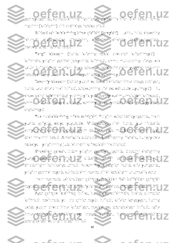 gapirayotganida, suhbatdoshining nigohlariga qiyinchilik bilan   dosh   beradi   hamda
nigohini   (ko’zlarini)   olib qochishga   harakat   qiladi.Suhbatdosh
 	ko’zlarining  	biroz  	qisilishi  	(torayishi)   –   ushb u   holat   shaxsning
ishonarli   munosabatlar   o’rnatishni,   «qalbini   ochishni»   istamayotganidan,
bezovtaligidan   dalolat beradi.	
Yengil
 	tabassum   (bunda   ko’zning   pastki   qovoqlari   ko’tarilmaydi)   –
ko’pincha   yolg’on   gapirish   jarayonida   ko’rinadi,   ammo   muloqotning   o’ziga   xos
uslubi   bo’lishi   ham   mumkin. Soxta tabassum  ichki  zo’riqish ni   yashirish   imkonini
beradi, shuning  uchun   ham  doim deyarli  tabiiy ko’rinmaydi.	
Davomiy
 	tabassum  (lablar yuqori  va  pastki tishlardan biroz  orqaga  tortilgan,
bunda  uzun  chiziq hosil bo’ladi, tabassumning o’zi esa  «chuqur»  tuyulmaydi) –  bu
shaxs   tashqi   ko’rinishidagi yoqimtoylik yoki   rasmiy   xushmuomalalikni   ko’rsatadi,
ammo   muloqot   jarayo     nidagi   samimiylik   va   yordam   berishga   tayyorlikni
anglatmaydi.	
Yuz
 	mushaklarining  	mikro  	zo’riqishi . Yolg’on   xabar   berilayotganida,   inson
yuzida   go’yoki   «soya   yuguradi».   Videosuratga   olish   bunda   yuz   ifodasida
soniyaning   ulushi   mobaynida   davom   etadigan   qisqa   muddatli   zo’riqishni   qayd
etish   imkonini   beradi. Amerikalik tadqiqot chi   R. Bennetning   fikricha,   bu   ixtiyorsiz
reaksiya – yolg’onning  juda   ishonchli   ko’rsatkichi   hisoblanadi.	
Sinovchan
 	qarash.   Odam   yolg’on   gapirayo     tganida   diqqatini   sherigi ning
yuziga   qaratadi,   bu   bilan   uni   aldashga   urinish   qanchalik   muvaf faqiyatli
chiqqanligini   baholashga   urinadi.   Nosamimiylik   belgilari   haqida   so’z   yuritganda,
yolg’on   gapirish   paytida  suhbatdoshni nazorat   qilish   kerakligini   unutmaslik   zarur.
Inson   nazoratda   ushlanadigan  	
qo’rquv,  	jumladan  	fosh  	bo’lish	dan  	qo’rqish
paytida,   qoshlari  biroz ko’tarilgan-go’yoki to’g’ri chiziq qa  tortilgan bo’ladi.[II.24] 
Agar  	
qo’rquv  	kuchliroq   bo’lsa,   bu   belgiga   qo’shimcha   boshqa   alomatlar
ko’rinadi:   peshonada   yo     tiq   ajinlar   paydo   bo’ladi;   ko’zlar   kengaygan,   buning
ustiga   yuqori   qovoq   biroz   ko’tarilgan,   pastkisi   esa   taranglashgan   bo’ladi;   og’iz
biroz   ochilgan,   burchaklari   esa   orqaga   surilgan,   buning   natijasida   lablar
taranglashgan  va   to’g’rilangan bo’ladi. 
42 