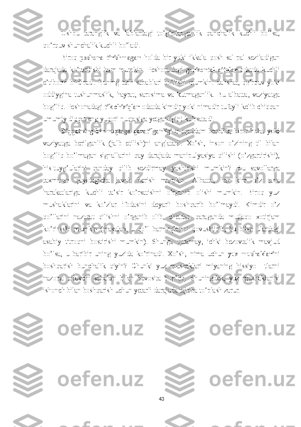 Ushbu   taranglik   va   lablardagi   to’g’rilanganlik   qanchalik   kuchli   bo’lsa,
qo’rquv   shunchalik   kuchli  bo’ladi. 
Biroq  peshona  	tirishmagan   holda   bir   yoki   ikkala   qosh   sal-pal   seziladigan
darajada   ko’tarilishi   ham   mumkin.   Peshonadagi  	
gorizontal  	ajinlar   odatda   kuchli
e’tiborni   bildiradi.  Buning   turli   sabablari   bo’lishi   mumkin:   dahshat,   qo’rquv   yoki
oddiygina   tushunmaslik,   hayrat,   sarosima   va   kutmaganlik.   Bu   albatta,   vaziyatga
bog’liq. Peshonadagi  	
tik  	chiziqlar  odatda kimdir yoki  nimadir  tufayli kelib chiqqan
umumiy diqqat eng yuqori   nuqtasiga   yetganligini   ko’rsatadi.	
Diqqatning
 	bir  	nuqtaga  	qaratilganligi   muqaddam   bandlik,  biror   holat   yoki
vaziyatga   berilganlik   (jalb   etilish)ni   anglatadi.   Xo’sh,   inson   o’zining   til   bilan
bog’liq   bo’lmagan   signallarini   qay   darajada   manipulyasiya   qilishi   (o’zgartirishi),
his-tuyg’ularini   qanday   qilib   sezdirmay   yashirishi   mumkin?   Bu   savollarga
taxminan   quyidagicha   javob   berish   mumkin.   Albatta,   har   kim   o’z   tana
harakatlariga   kuchli   ta’sir   ko’rsatishni   o’rganib   olishi   mumkin.   Biroq   yuz
mushaklarini   va   ko’zlar   ifodasini   deyarli   boshqarib   bo’lmaydi.   Kim dir   o’z
qo’llarini   nazorat   qilishni   o’rganib   olib,   chetdan   qaraganda   mutlaqo   xotirjam
ko’rinishi   mumkin   (masalan,   u   qo’l   barmoqlarini   qovushtirib,   bu   bilan   ulardagi
asabiy   titroqni   bostirishi   mumkin).   Shunga   qaramay,   ichki   bezovtalik   mavjud
bo’lsa,   u   baribir   uning   yuzida   ko’rinadi.   Xo’sh,   nima   uchun  	
yuz  	mushaklari ni
boshqarish   bunchalik   qiyin?   Chunki   yuz   mushaklari   miyaning   hissiyo     tlarni
nazorat   qiluvchi   soha lari   bilan   bevosita   bog’liq.   Shuningdek,   yuz   mushaklarini
ishonch  bilan   boshqarish   uchun   yetarli   darajada   tajriba   to’plash   zarur.
43 