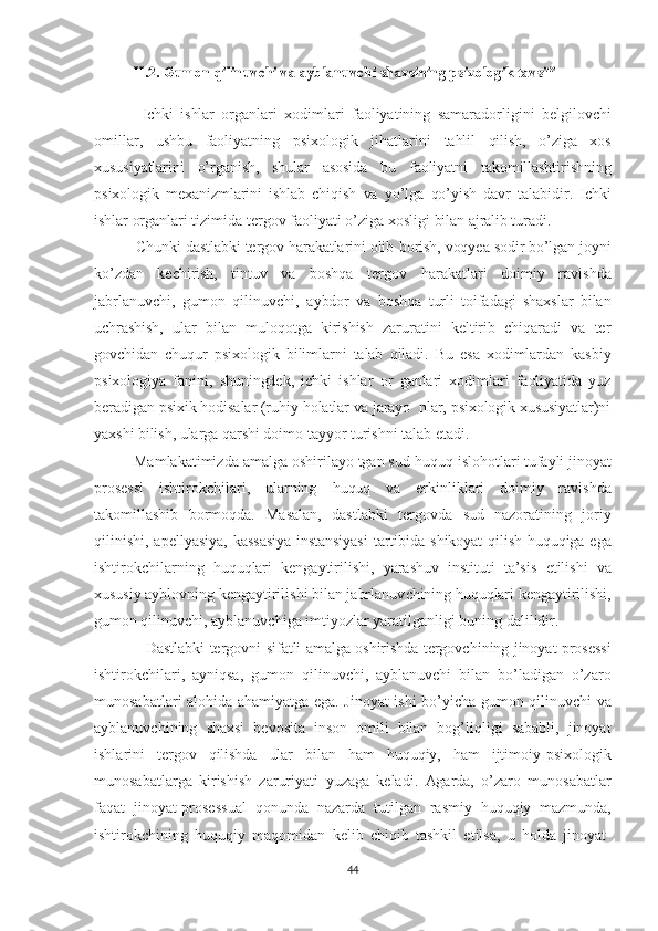 II.2. Gumon 	qilinuvchi  	va  	ayblanuvchi  	shaxsining  	psixologik tavsifi
              Ichki   ishlar   organlari   xodimlari   faoliyatining   samaradorli gini   belgilovchi
omillar,   ushbu   faoliyatning   psixologik   jihatlari ni   tahlil   qilish,   o’ziga   xos
xususiyatlarini   o’rganish,   shular   asosida   bu   faoliyatni   takomillashtirishning
psixologik   mexanizmlarini   ishlab   chiqish   va   yo’lga   qo’yish   davr   talabidir.   Ichki
ishlar  organlari tizimida tergov faoliyati o’ziga xosligi   bilan ajralib turadi. 
          Chunki dastlabki tergov harakatlarini olib   borish, voqyea sodir bo’lgan joyni
ko’zdan   kechirish,   tintuv   va   boshqa   tergov   harakatlari   doimiy   ravishda
jabrlanuvchi,   gumon   qilinuvchi,   aybdor   va   boshqa   turli   toifadagi   shaxslar   bilan
uchrashish,   ular   bilan   muloqotga   kirishish   zaruratini   keltirib   chiqaradi   va   ter
gov chidan   chuqur   psixologik   bilimlarni   talab   qiladi.   Bu   esa   xodimlardan   kasbiy
psixologiya   fanini,   shuningdek,   ichki   ishlar   or   ganlari   xodimlari   faoliyatida   yuz
beradigan psixik hodisalar (ruhiy   holatlar va jarayo  nlar, psixologik xususiyatlar)ni
yaxshi bilish,   ularga   qarshi  doimo tayyor turishni talab etadi.  
          Mamlakatimizda  amalga  oshirilayo tgan  sud-huquq  islohotlari   tufayli  jinoyat
prosessi   ishtirokchilari,   ularning   huquq   va   erkinliklari   doimiy   ravishda
takomillashib   bormoqda.   Masalan,   dastlabki   tergovda   sud   nazoratining   joriy
qilinishi, apellyasiya,   kas sa siya   instansiyasi   tartibida   shikoyat   qilish   huquqiga   ega
ishtirok chilarning   huquqlari   kengaytirilishi,   yarashuv   instituti   ta’si s   etilishi   va
xususiy  ayblovning kengaytirilishi bilan jabrlanuv chining   huquqlari  kengaytirilishi,
gumon  qilinuvchi, ayblanuvchiga   imtiyozlar yaratilganligi buning dalilidir.
                Dastlabki tergovni sifatli   amalga   oshirishda  tergovchining   jinoyat prosessi
ishtirokchilari,   ayniqsa,   gumon   qilinuvchi,   ayblanuvchi   bilan   bo’ladigan   o’zaro
munosabatlari alohida   ahamiyatga   ega.   Jinoyat ishi bo’yicha   gumon   qilinuvchi   va
ayblanuvchining   shaxsi   bevosita   inson   omili   bilan   bog’liqligi   sababli,   jinoyat
ishlarini   tergov   qilishda   ular   bilan   ham   huquqiy,   ham   ijtimoiy-psixologik
munosabatlarga   kirishish   zaruriyati   yuzaga   keladi.   Agarda,   o’zaro   munosabatlar
faqat   jinoyat-prosessual   qonunda   nazarda   tutilgan   rasmiy   huquqiy   mazmunda,
ishtirokchining   huquqiy   maqomidan   kelib   chiqib   tashkil   etilsa,   u   holda   jinoyat-
44 