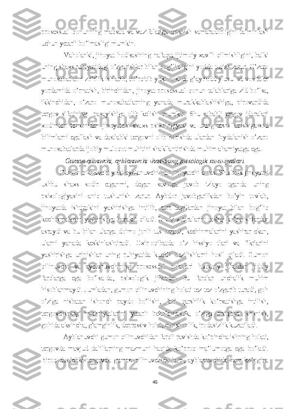 prosessual   qonunning   maqsad   va   vazifalariga   erishish   samaradorligini   ta’minlash
uchun  yetarli   bo’lmasligi  mumkin.  
                  Vaholanki,  jinoyat hodisasining   nafaqat   ijtimoiy xavfli   qilmishligini,   balki
uning  shaxs   ruhiyatidagi   o’zgarishlar  bilan bog’liqligini yodda  tutish   zarur.   O’zaro
munosabat larni  zo’rlik ishlatib, qo’rqitib yoki  boshqa  g’ayrioddiy  usul   va   vositalar
yordamida   o’rnatish,   birinchidan,   jinoyat-prosessual   qonun   talablariga   zid   bo’lsa,
ikkinchidan,   o’zaro   munosabatlarning   yanada   murakkablashishiga,   pirovardida
tergov   sifatining     pasayishiga   olib   kelishi   mumkin.   Shu   sababli   tergov   idoralari
xodimlari   tomo nidan   jinoyatchi   shaxs   psixologiyasi   va   uning   tasniflanishiga   oid
bilimlarni   egallash   va   dastlabki  tergovni  olib   borishda   ulardan   foydalanish   o’zaro
munosabatlarda  ijobiy   muloqot  muhitini  shakl lantirishda  muhim   ahamiyatga  ega.
               Gumon  qilinuvchi,   ayblanuvchi   shaxsining   psixologik   xususiyatlari.  
           Gumon  qilinuvchi yoki ayblanuvchi  hali  jinoyatchi emas.  Shu  bois   jinoyatni
ushbu   shaxs   sodir   etganmi,   degan   savolga   javob   izlayo   tganda   uning
psixologiyasini   aniq   tushunish   zarur.   Aybdor   javobgarlikdan   bo’yin   tovlab,
jinoyatda   ishtirokini   yashirishga   intilib,   atrofdagilardan   jinoyat   bilan   bog’liq
kechinmalarini   yashirishga   harakat   qiladi.   U   o’z   xotiralarini   tashqi   ko’rinishlardan
asraydi   va   bu   bilan   ularga   doimo   jonli   tus   beradi,   kechinmalarini   yashirar   ekan,
ularni   yanada   keskinlashtiradi.   Oxir-oqibatda   o’z   hissiyo   tlari   va   fikrlarini
yashirishga   urinishlar   uning   ruhiyatida   kuchli   buzilishlarni   hosil   qiladi.   Gumon
qilinuvchi   va   ayblanuvchining   prosessual   holatlari   huquqiy   jihatdan   jiddiy
farqlarga   ega   bo’lsa-da,   psixologik   jihatdan   bu   farqlar   unchalik   muhim
hisoblanmaydi. Jumladan,   gumon qilinuvchining holati tez-tez o’zgarib turadi, goh
o’ziga   nisba tan   ishonch   paydo   bo’lishi,   faol   qarshilik   ko’rsatishga   intilish,
ter govchining   imkoniyatlarini   yetarli   baholamaslik,   o’ziga   ortiqcha   isho nish,
gohida aksincha, g’amginlik, depressiv holat, parishonlik, iro dasizlik kuzatiladi.
               Ayblanuvchi  gumon  qilinuvchidan  farqli  ravishda ko’pincha  ish ning holati,
tergovda   mavjud   dalillarning   mazmuni   haqida   ko’proq   ma’lumotga   ega   bo’ladi.
Biroq   dastlabki   tergovda   gumon   qilinuvchida   ham,   ayblanuvchida   ham   ko’pgina
45 