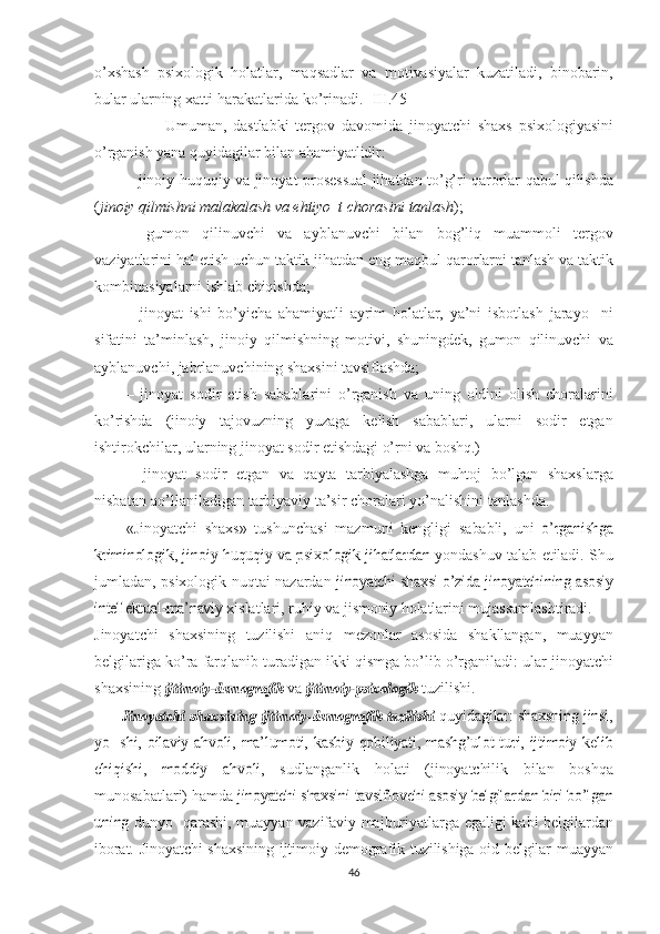 o’xshash   psixologik   holatlar,   maqsadlar   va   motivasiyalar   kuzatiladi,   binobarin,
bular ularning xatti- harakatlarida ko’rinadi.   [III.45]
                      Umuman,   dastlabki   tergov   davomida   jinoyatchi   shaxs   psixologiya sini
o’rganish  yana quyidagilar bilan  ahamiyatlidir:  
– jinoiy-huquqiy  va  jinoyat-prosessual jihatdan to’g’ri qarorlar   qabul   qilishda
( jinoiy  qilmishni   malakalash  va  ehtiyo  t  chorasi ni   tanlash );
–   gumon   qilinuvchi   va   ayblanuvchi   bilan   bog’liq   muammoli   tergov
vaziyatlarini  hal   etish   uchun   taktik  jihatdan eng  maqbul  qaror larni   tanlash   va   taktik
kombinasiyalarni  ishlab   chiqishda;
–   jinoyat   ishi   bo’yicha   ahamiyatli   ayrim   holatlar,   ya’ni   isbotlash   jarayo     ni
sifatini   ta’minlash,   jinoiy   qilmishning   motivi,   shuningdek,   gumon   qilinuvchi   va
ayblanuvchi, jabrlanuvchining  shaxsini  tav siflashda;
–   jinoyat   sodir   etish   sabablarini   o’rganish   va   uning   oldini   olish   choralarini
ko’rishda   (jinoiy   tajovuzning   yuzaga   kelish   sabablari,   ularni   sodir   etgan
ishtirokchilar, ularning jinoyat sodir  etishdagi   o’rni   va   boshq.)
–   jinoyat   sodir   etgan   va   qayta   tarbiyalashga   muhtoj   bo’lgan   shaxs larga
nisbatan qo’llaniladigan tarbiyaviy ta’sir choralari  yo’nali shini  tanlashda.
«Jinoyatchi   shaxs»   tushunchasi   mazmuni   kengligi   sababli,   uni  o’rganishga	
kriminologik,	 jinoiy-huquqiy  	va	  psixologik jihatlardan
  yondashuv   talab   etiladi.   Shu
jumladan,   psixologik   nuqtai   nazardan  	
jinoyatchi	 shaxsi	  o’zida  	jinoyatchining	 asosiy	
intellektual-ma’naviy
  xislatlari,   ruhiy   va   jismoniy   holatlarini   mujassamlashtiradi.
Jinoyatchi   shaxsining   tuzilishi   aniq   mezonlar   asosida   shakllan gan,   muayyan
belgilariga  ko’ra   farqlanib  turadigan  ikki   qismga   bo’lib o’rganiladi:  ular  jinoyatchi
shaxsining  	
ijtimoiy-demogra	fik   va  	ijtimoiy-psixologik  tuzilishi.  	
          Jinoyatchi
 	shaxsining  	ijtimoiy-demografik  	tuzilishi  quyi	dagilar:	 shaxsning	 jinsi,	
yo    shi,	  oilaviy	 ahvoli,	 ma’lumoti,	 kasbiy
 	qobiliyati,  	mashg’ulot	  turi,  	ijtimoiy	  kelib	
chiqishi,  	moddiy	  ahvoli,
  sudlanganlik   holati   (jinoyatchilik   bilan   boshqa
munosabatlari)   hamda  	
jinoyatchi	 shaxsini	 tavsiflovchi	 asosiy	 belgilardan	 biri	 bo’lgan	
uning
  dunyo   qarashi, muayyan   vazifaviy   majburiyatlarga egaligi kabi belgi lardan
iborat.   Jinoyatchi shaxsining ijtimoiy-demografik   tuzilishiga   oid   belgilar muayyan
46 