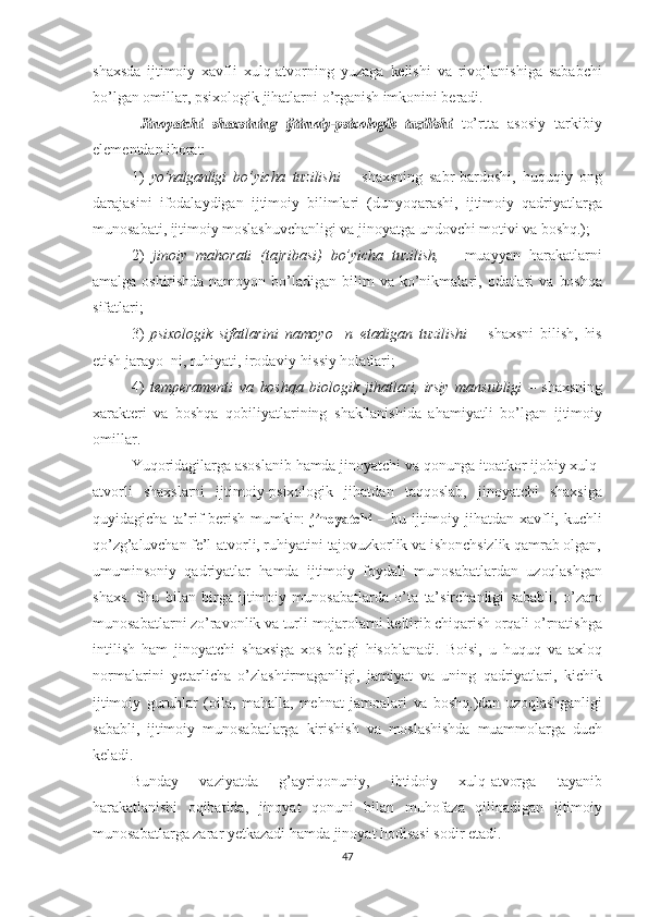 shaxsda   ijtimoiy   xavfli   xulq-atvorning   yuzaga   kelishi   va   rivojlanishiga   sababchi
bo’lgan omillar, psixologik   jihatlarni  o’rganish   imkonini  beradi.  Jinoyatchi
 	shaxsining  	ijtimoiy-psixologik  	tuzilishi   to’rtta   asosiy   tarkibiy
elementdan  iborat:
1)   yo’nalganligi   bo’yicha   tuzilishi   –   shaxsning   sabr-bardoshi,   huquqiy   ong
darajasini   ifodalaydigan   ijtimoiy   bilimlari   (dunyo qarashi,   ijtimoiy   qadriyatlarga
munosabati,   ijtimoiy   moslashuv chanligi  va  jinoyatga undovchi  motivi   va   boshq.);
2)   jinoiy   mahorati   (tajribasi)   bo’yicha   tuzilish,   –   muayyan   harakatlarni
amalga   oshirishda   namoyon  bo’ladigan  bilim   va   ko’nikmalari,  odatlari   va   boshqa
sifatlari;
3)   psixologik   sifatlarini   namoyo     n   etadigan   tuzilishi   –   shaxsni   bilish,   his
etish  jarayo  ni,  ruhiyati,  irodaviy-hissiy holatlari;
4)   temperamenti   va   boshqa   biologik   jihatlari,   irsiy   mansub ligi   –   shaxsning
xarakteri   va   boshqa   qobiliyatlarining   shakllanishi da   ahamiyatli   bo’lgan   ijtimoiy
omillar.
Yuqoridagilarga asoslanib  hamda  jinoyatchi  va   qonunga  itoatkor   ijobiy  xulq-
atvorli   shaxslarni   ijtimoiy-psixologik   jihatdan   taqqoslab,   jinoyatchi   shaxsiga
quyidagicha   ta’rif   berish   mumkin:  	
jinoyatchi   –   bu   ijtimoiy   jihatdan   xavfli,   kuchli
qo’zg’aluvchan   fe’l- atvorli, ruhiyatini  tajovuzkorlik   va  ishonchsizlik  qamrab  olgan,
umuminsoniy   qadriyatlar   hamda   ijtimoiy   foydali   munosabatlardan   uzoqlashgan
shaxs.   Shu   bilan   birga   ijtimoiy   munosabatlarda   o’ta   ta’sirchanligi   sababli,   o’zaro
munosabatlarni zo’ravonlik va turli   mojarolarni keltirib  chiqarish  orqali o’rnatishga
intilish   ham   jinoyatchi   shaxsiga   xos   belgi   hisoblanadi.   Boisi,   u   huquq   va   axloq
normalarini   yetarlicha   o’zlashtirmaganligi,   jamiyat   va   uning   qadriyatlari,   kichik
ijtimoiy   guruhlar   (oila,   mahalla,   mehnat   jamoalari   va   boshq.)dan   uzoqlashganligi
sababli,   ijtimoiy   munosabatlarga   kiri shish   va   moslashishda   muammolarga   duch
keladi.
Bunday   vaziyatda   g’ayriqonuniy,   ibtidoiy   xulq-atvorga   tayanib
harakatlanishi   oqibatida,   jinoyat   qonuni   bilan   muhofaza   qilinadigan   ijtimoiy
munosabatlarga zarar yetkazadi  hamda  jinoyat hodisasi sodir etadi.  
47 