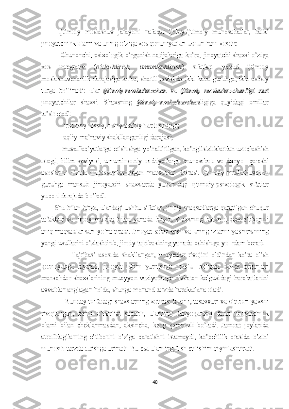 Ijtimoiy   moslashuv   jarayoni   nafaqat   ijobiy-ijtimoiy   munosabatlar,   balki
jinoyatchilik olami  va  uning o’ziga  xos  qonuniyatlari   uchun   ham  xosdir.
 Chunonchi, psixologik   o’rganish  natijalariga   ko’ra,   jinoyatchi   shaxsi  o’ziga
xos   integrativ   ( o’zlashtirish,   umumlashtirish )   sifatlari   yoxud   ijtimoiy
moslashuvchanlik darajasiga   ko’ra,   shartli   ravishda   ikki   katta   guruhga,   ikki   asosiy
turga   bo’linadi:   ular  ijtimoiy-moslashuvchan   va  	ijtimoiy  	moslashuvchanligi  	sust
jinoyatchilar   shaxsi.   Shaxsning  	
ijtimoiy-moslashuvchan ligiga   quyidagi   omillar
ta’sir  etadi:
– irodaviy-hissiy, ruhiy-asabiy bardoshliligi;
– aqliy-ma’naviy shakllanganligi darajasi;
– muvaffaqiyatlarga   erishishga  yo’naltirilgan, ko’ngilsizliklardan   uzoqlashish
istagi,   bilim   saviyasi,   umuminsoniy   qadriyatlarga   munosabati   va   dunyo     qarashi
asoslarini   o’zida   mujassamlashtirgan   maqsadlari   doirasi.   Ijtimoiy-moslashuvchan
guruhga   mansub   jinoyatchi   shaxslarda   yuqoridagi   ijtimoiy-psixologik   sifatlar
yuqori darajada bo’ladi.
           Shu   bilan birga,   ulardagi   ushbu   sifatlar,   jinoiy   maqsadlarga   qaratilgan   chuqur
tafakkur   va   jinoiy   malaka   bilan   yanada   boyib,   shaxsning   butun   diqqat-e’tiborini
aniq maqsadlar sari yo’naltiradi.   Jinoyat sodir   etish   va  uning   izlarini  yashirishning
yangi usullarini   o’zlashtirib,  jinoiy  tajribasining yanada  oshishiga  yo  rdam beradi.
                    Tajribasi   asosida   shakllangan,   voqyealar   rivojini   oldindan   ko’ra   olish
qobiliyatiga   tayanib,   jinoyat   ishini   yuritishga   mas’ul   bo’lgan   davlat   organlari
mansabdor   shaxslarining   muayyan   vaziyatlarga   nis batan   kelgusidagi   harakatlarini
avvaldan anglagan  holda,   shunga   monand tarzda  harakatlana  oladi. 
             Bunday  toifadagi   shaxslarning   xotirasi   kuchli,  tasavvuri  va  e’tibori  yaxshi
rivojlangan,   zehni   o’tkirligi   sababli,   ularning   dunyoqarashi   faqat   jinoyatchilik
olami   bilan   cheklanmasdan,   aksincha,   keng   qamrovli   bo’ladi.   Jamoat   joy larida
atrofidagilarning   e’tiborini   o’ziga   qaratishni   istamaydi,   ko’pchilik   orasida   o’zini
munosib tarzda  tutishga  urinadi.  Bu  esa   ularning  fosh  etilishini qiyinlashtiradi. 
48 