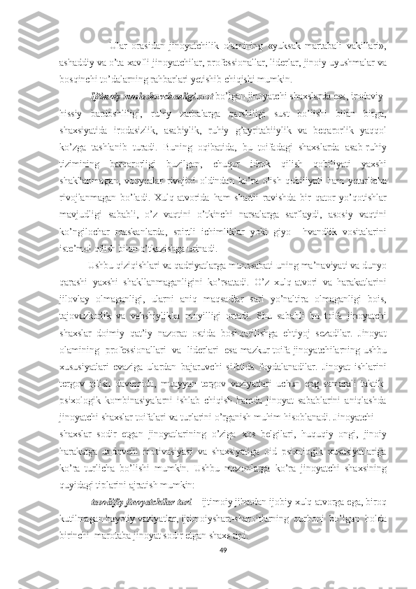                       Ular   orasidan   jinoyatchilik   olamining   «yuksak   martabali   vakillari»,
ashaddiy  va  o’ta   xavfli  jinoyatchilar, professionallar, liderlar,  jinoiy   uyushmalar   va
bosqinchi to’dalarning rahbarlari yetishib  chiqishi   mumkin.  
            Ijtimoiy  	moslashuvchanligi  	sust  bo’lgan jinoyatchi  shaxslarda   esa,  irodaviy-
hissiy   bardoshliligi,   ruhiy   zarbalarga   qarshiligi   sust   bo’lishi   bilan   birga,
shaxsiyatida   irodasizlik,   asabiylik,   ruhiy   g’ayritabiiylik   va   beqarorlik   yaqqol
ko’zga   tashlanib   turadi.   Buning   oqibatida,   bu   toifadagi   shaxslarda   asab-ruhiy
tizimining   barqarorligi   buzilgan,   chuqur   idrok   qilish   qobiliyati   yaxshi
shakllanma gan,   voqyealar   rivojini   oldindan   ko’ra   olish   qobiliyati   ham   yetarlicha
rivojlanmagan   bo’ladi.   Xulq-atvorida   ham   shartli   ravishda   bir   qator   yo’qotishlar
mavjudligi   sababli,   o’z   vaqtini   o’tkinchi   narsalarga   sarflaydi,   asosiy   vaqtini
ko’ngilochar   maskanlarda,   spirtli   ichimliklar   yoki   giyo     hvandlik   vositalarini
iste’mol   qilish   bilan   o’tkazishga  urinadi. 
            Ushbu  qiziqishlari  va  qadriyatlarga munosabati   uning ma’naviyati  va   dunyo
qarashi   yaxshi   shakllanmaganligini   ko’rsatadi.   O’z   xulq-atvori   va   harakatlarini
jilovlay   olmaganligi,   ular ni   aniq   maqsadlar   sari   yo’naltira   olmaganligi   bois,
tajovuzkorlik   va   vahshiylikka   moyilligi   ortadi.   Shu   sababli   bu   toifa   jinoyatchi
shaxslar   doimiy   qat’iy   nazorat   ostida   boshqarilishga   ehtiyoj   sezadilar.   Jinoyat
olamining   professionallari   va   liderlari   esa   mazkur   toifa   jinoyatchilarning   ushbu
xususiyatlari   evaziga   ulardan   bajaruvchi   sifatida   foydalanadilar.   Jinoyat   ishlarini
tergov   qilish   davomida,   muayyan   tergov   vaziyatlari   uchun   eng   samarali   taktik-
psixologik   kombinasiyalarni   ishlab   chiqish   hamda   jinoyat   sabablarini   aniqlashda
jinoyatchi  shaxslar   toifalari  va  turlarini  o’rganish   muhim  hisoblanadi. Jinoyatchi
shaxslar   sodir   etgan   jinoyatlarining   o’ziga   xos   belgilari,   huquqiy   ongi,   jinoiy
harakatga   undovchi   motivasiyasi   va   shaxsiyatiga   oid   psixologik   xususiyatlariga
ko’ra   turlicha   bo’lishi   mumkin.   Ushbu   mezonlarga   ko’ra   jinoyatchi   shaxsining
quyidagi   tiplarini   ajratish   mumkin:
         –  	
tasodifiy  	jinoyatchilar  	turi  –   ijtimoiy  jihatdan  ijobiy   xulq-atvorga  ega, biroq
kutilmagan  hayotiy vaziyatlar,  ijtimoiy shart-sharoitlarning  qurboni  bo’lgan   holda
birinchi   marotaba   jinoyat sodir etgan  shaxs   tipi.  
49 