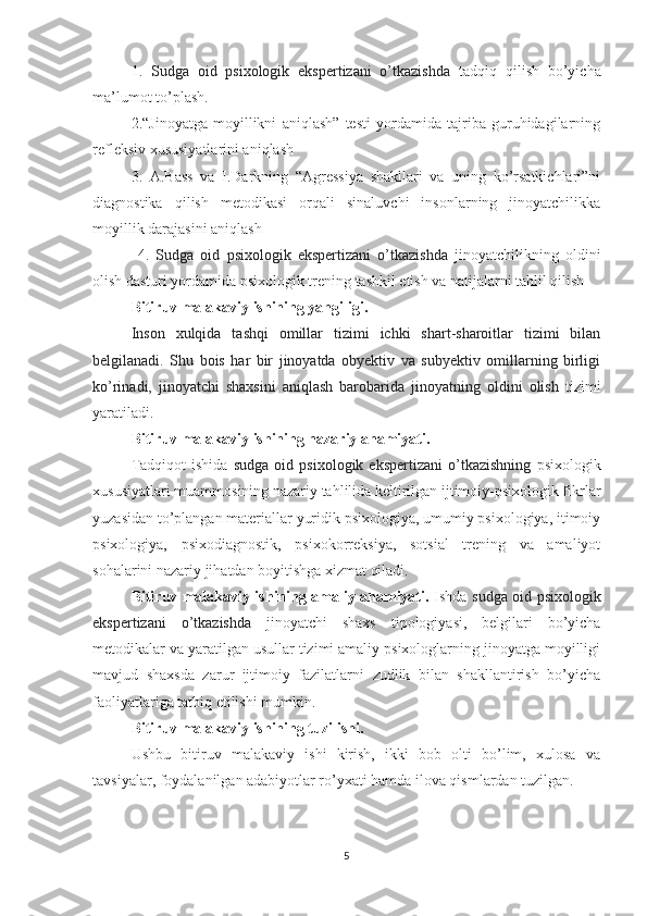 1.   Sudga   oid   psixologik   ekspertizani   o’tkazishda   tadqiq   qilish   bo’yicha
ma’lumot to’plash.
2.“Jinoyatga   moyillikni   aniqlash”   testi   yordamida   tajriba   guruhidagilarning
refleksiv xususiyatlarini aniqlash
3.   A.Bass   va   I.Darkning   “Agressiya   shakllari   va   uning   ko’rsatkichlari”ni
diagnostika   qilish   metodikasi   orqali   sinaluvchi   insonlarning   jinoyatchilikka
moyillik darajasini aniqlash
  4.   Sudga   oid   psixologik   ekspertizani   o’tkazishda   jinoyatchilikning   oldini
olish dasturi yordamida psixologik trening tashkil etish va natijalarni tahlil qilish
Bitiruv malakaviy ishining yangiligi. 
Inson   xulqida   tashqi   omillar   tizimi   ichki   shart-sharoitlar   tizimi   bilan
belgilanadi.   Shu   bois   har   bir   jinoyatda   obyektiv   va   subyektiv   omillarning   birligi
ko’rinadi,   jinoyatchi   shaxsini   aniqlash   barobarida   jinoyatning   oldini   olish   tizimi
yaratiladi. 
Bitiruv malakaviy ishining nazariy ahamiyati. 
Tadqiqot   ishida   sudga   oid  psixologik   ekspertizani   o’tkazishning   psixologik
xususiyatlari muammosining nazariy tahlilida keltirilgan ijtimoiy-psixologik fikrlar
yuzasidan to’plangan materiallar yuridik psixologiya, umumiy psixologiya, itimoiy
psixologiya,   psixodiagnostik,   psixokorreksiya,   sotsial   trening   va   amaliyot
sohalarini nazariy jihatdan boyitishga xizmat qiladi.
Bitiruv malakaviy ishining amaliy ahamiyati.   Ishda   sudga oid psixologik
ekspertizani   o’tkazishda   jinoyatchi   shaxs   tipologiyasi,   belgilari   bo’yicha
metodikalar va yaratilgan usullar tizimi amaliy psixologlarning jinoyatga moyilligi
mavjud   shaxsda   zarur   ijtimoiy   fazilatlarni   zudlik   bilan   shakllantirish   bo’yicha
faoliyatlariga tatbiq etilishi mumkin. 
Bitiruv malakaviy ishining tuzilishi. 
Ushbu   bitiruv   malakaviy   ishi   kirish,   ikki   bob   olti   bo’lim,   xulosa   va
tavsiyalar, foydalanilgan adabiyotlar ro’yxati hamda ilova qismlardan tuzilgan.
5 