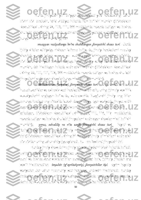                         Bunda   jinoyatchi   yo’l   qo’ygan   xatti- harakati   yoki   harakatsizligi   uchun
o’zini   o’zi   qoralashi,   ichki   ziddiyat   holatida   ham   bo’lishi   mumkin   (O’zbekiston
Respublikasi   JKning   98,   102,   111,   266-moddalarida   nazarda   tutilgan   va   boshqa
shu   kabi   ehtiyotsizlik   oqibatida   sodir   etiladigan   jinoyatlarni   sodir   etgan   shaxs lar
bunga  misol bo’lishi  mumkin);[I.2.]
                        –  muayyan  	vaziyatlarga  	ko’ra  	shakllangan  	jinoyatchi  	shaxs  	turi   – ularda
ijobiy   sifatlar   salbiysiga   nisbatan   ko’proq   bo’lsa-da,   jinoiy   harakatlarni   noqulay
sharoitda   yuzaga   kelgan   vasvasa   yo     xud   muayyan   kriminogen   vaziyat   ta’sirida,
o’zi   uchun   ahamiyatli   bo’lgan   natijaga   hyech   qanday   salbiy   oqibatlarsiz   erishish
mumkin,   deb   hisoblagan   holatda   sodir   etishi   mumkin   (O’zbekiston   Respublikasi
JKning   99,   100,   101,   108,   266-moddalarida   nazarda   tutilgan   va   boshqa   shu   kabi
jinoyatlarni   sodir   etgan  shaxslar   bunga   misol   bo’lishi   mumkin);
                      –  	
ikkilanuvchan  	(beqaror)  	jinoyatchi  	shaxs  	turi   –   unga   avval   ham   turli
huquqbuzarliklar   va   axloqsiz   xatti-harakatlarni   sodir   etib,   uning   ijtimoiy   xavflilik
xususiyatlarini   anglagan   bo’lsa-da,   xulq-atvorida   buzg’unchi   jinoiy   ong   bilan
qonunga   itoatkor   ong   o’rtasida   kurash   davom   etayo     tgan   vaziyatda   jinoyat   sodir
etgan  shaxslar   kiradi   (Bunda   subyektiv   tomondan   asosan   egri   qasd   orqali   sodir
etiladigan,   O’zbekiston   Respublikasi   JKning   103,   110,   116,   117-   moddalarida
nazarda tutilgan  va   boshqa   shu  kabi jinoyatlarni sodir   etgan  shaxslar  misol   bo’lishi
mumkin);   –  	
yovuz,  	ashaddiy  	va  	o’ta  	xavfli  	jinoyatchi  	shaxs  	turi   –   hayoti   va
faoliyatining   mazmuni   barqaror   jinoiy   maqsadga   yo’naltirilgan   jinoyatchi   shaxs
tipi  (O’zbekiston Respublikasi JKning 34-moddasi).  Jinoiy  qilmishlarni sodir  etish
o’z-o’zidan uning  uchun  ehtiyoj ga  aylanadi.  Bu  – professional jinoyatchi  tipi.
             Bunday  jinoiy   shaxs   doimo  jinoiy  tajovuz obyektini  izlash  holatida bo’ladi.
Ushbu   tur   vakillari   jinoiy   xatti-harakat   usullari   puxta   ishlab   chiqilganligi,   sovuq
qurol   va   boshqa   zarur   vositalar   bilan   qurollanganligi   bois,   ijtimoiy   jihatdan   eng
xavfli   hisoblanadilar. –  	
impulsiv  	(g’ayriixtiyoriy)  	jinoyatchilar  	tipi   –   ayrim   hayotiy
vaziyatlar   ular   uchun   noqonuniy   xatti-harakatga   undovchi   hisoblanadi.   Bunday
tipdagilar   asabiy-ruhiy   zo’riqish   kuchaygan   sharoitda   tezda   «o’zidan   ketadi»,
darhol  tajovuz,  g’azab,   rashk,  vaziyat   bilan  bog’liq   nafrat   holatiga  kiradilar.
50 