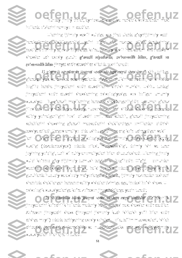                         Bunday   jinoiy   tiplar,   ayniqsa,   alkogol   va   narkotik   vositalardan   mast
hollarda  o’zlarini   namoyo  n etadilar. 
                          Ularning   ijtimoiy   xavfli   xulqiga   xos   jihat   ularda   g’ayriijtimoiy   xatti-
harakatlarning   shakllanganligi,   ya’ni   o’zini   o’zi   nazorat   qilish   darajasining
pastligidir.   Jinoiy  tajovuz  obyektiga   ko’ra,   ijtimoiy   xavfli  harakatlarni sodir etuvchi
shaxslar   uch   asosiy   guruh:  g’arazli  	niyatlarda ,  	zo’ravon	lik	 bilan	, g’arazli	 va	
zo’ravonlik	 bilan	 jinoyat	 sodir	 etuvchilar
  sifatida tasniflanadi:
                     1)   g’arazli   niyatlarda   jinoyat   sodir   etishga   moyil   shaxslar.   Ushbu   toifaga
g’arazgo’ylik   va   boshqa   past   niyatlarda   o’zgalar   mulkini   talon-toroj   qilish   bilan
bog’liq   barcha   jinoyatlarni   sodir   etuv chi larni   kiritish   mumkin.   Ushbu   turdagi
jinoyatlarni   sodir   etuvchi   shaxslarning   psixologiyasiga   xos   bo’lgan   umumiy
xususiyat   –   bu   g’araz li   mayllarning   barqaror   shakllanganligidir.   Umuman   g’araz
jilov lanishi   qiyin   bo’lgan   insoniy   nuqsonlardan   biri   sifatida   shaxsning   barqaror
salbiy   yo’nalganligini   hosil   qiluvchi   omil.   Shu   sababli,   g’arazli   jinoyatlarning
sabablarini   shaxsning   g’arazli   maq sadlarini   shakllantirgan   omillardan   qidirish
tavsiya etiladi.   Tergov  amaliyo  tida  ushbu   guruhning  eng ko’p uchraydigan vakil-
lari   –   o’g’rilardir.   O’g’rilar   psixologiyasidagi   ijtimoiy   moslashuv chanlikning
sustligi   (dezadaptasiyasi)   odatda   oilasi,   mutaxassis ligi,   doimiy   ishi   va   turar
joyining  yo’qligi, turli   xil   ruhiy  anomaliyalari bilan  chuqurlashadi.  Ularning  jinoiy
xulqi   ko’proq   g’ay- riijtimoiy   turmush   tarzi   bilan   bog’liqdir.   O’g’ri   –   qonundan
vaqtincha   chekingan   inson   emas,   balki   insofsiz,   odatda   g’ayriijtimoiy   kichik
guruhlarda   huquqiy   va  axloqiy me’yorlarga zid tarzda,  ijtimoiy  nazoratdan  tashqari
sharoitda   shakllan gan  barqaror  salbiy xislatlar tizimiga ega, irodasi  bo’sh   shaxs.   U
psixologik  xususiyatlariga   ko’ra  zo’ravon jinoyatchilarga yaqin  turadi;
                      2)   zo’ravonlik   bilan   jinoyat   sodir   etishga   moyil   shaxslar.   Zo’ravonlik
jinoyatlarini ko’pchilik hollarda madaniy bilim darajasi   past   shaxslar   sodir   etadilar.
Zo’ravon   jinoyatchi   shaxs   (jinoyatni   jismoniy   kuch   ishlatish   yo’li   bilan   sodir
etishga  moyil) odatda tarbiyaning asosiy sohalari – oila, ta’lim muassasalari,  ishlab
chiqa rish   jamoasidagi   kamchilik   va   nuqsonlarni   aks   ettiruvchi   salbiy ijtimoiy
xususiyatlari  bilan ajralib turadi. 
51 