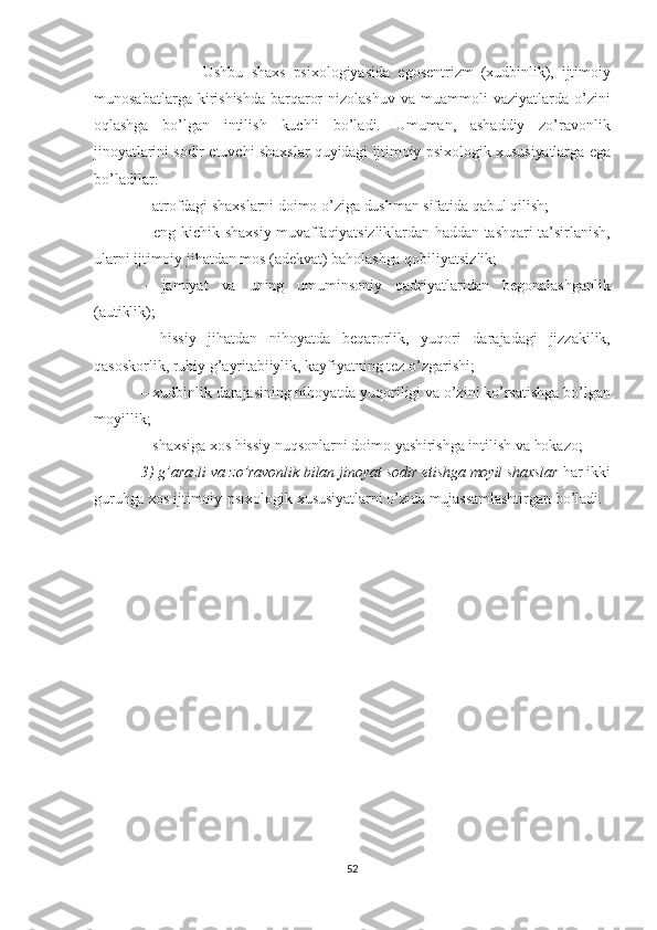                             Ushbu   shaxs   psi xologiyasida   egosentrizm   (xudbinlik),   ijtimoiy
munosabatlarga   kiri shishda   barqaror   nizolashuv   va   muammoli   vaziyatlarda   o’zini
oqlashga   bo’lgan   intilish   kuchli   bo’ladi.   Umuman,   ashaddiy   zo’ravonlik
jinoyatlarini  sodir etuvchi   shaxs lar   quyidagi   ijtimoiy  psixologik  xususiyatlarga   ega
bo’ladilar:
–  atrofdagi   shaxslarni  doimo o’ziga  dushman  sifatida  qabul   qilish;
– eng kichik   shaxsiy   muvaffaqiyatsizliklardan   haddan   tashqari   ta’sirlanish,
ularni  ijtimoiy  jihatdan mos  (adekvat)   baholashga   qobiliyatsizlik;
–   jamiyat   va   uning   umuminsoniy   qadriyatlaridan   begonalashganlik
(autiklik);
–   hissiy   jihatdan   nihoyatda   beqarorlik,   yuqori   darajadagi   jizza kilik,
qasoskorlik,   ruhiy   g’ayritabiiylik,   kayfiyatning   tez   o’zgarishi;
– xudbinlik darajasining nihoyatda yuqoriligi va o’zini ko’rsa tishga  bo’lgan
moyillik;
–  shaxsiga   xos  hissiy nuqsonlarni doimo  yashirishga  intilish va   hokazo;
3)  g’arazli va  zo’ravonlik   bilan   jinoyat   sodir   etishga   moyil   shaxslar   har  ikki
guruhga   xos  ijtimoiy-psixologik  xususiyatlarni   o’zida  mujassamlashtirgan  bo’ladi.
52 