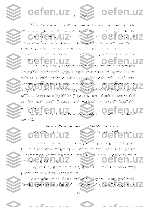                                                              XULOSA
Ma’lumki,   amalga   oshirilayotgan   barcha   islohotlar   mamlakatni   chinakam
rivoji,   aholining   turmush   darajasining   yuksalib   bori shi,   aholining   yalpi
daromadlarining   o’sishi,   aholining   mulkchilik   shakllariga   ega   bo’lishi,   davlat
boshqaruvida fuqarolar   faolligi, aholining   huquqiy   ongi   va   huquqiy   madaniyatining
yuksalishi,   davlat   organlarining   samarali   faoliyati   hamda   bevosita   ularning
faoliyatida   jamoatchilik   nazorati   kabi   ko’plab   ijobiy   ko’rinishlarda   namoyon
bo’lmoqda.
                      Yuqoridagi   maqsadlarga   erishishning   asosiy   omillaridan   biri   jamiyatda
qonuniylikni   ta’minlashdir.   Qayd   qilingan   ustuvor   vazifani   bajarish   huquqni
muhofaza   qiluvchi   organlar   va   sudning   asosiy   funksiyasini   tashkil   qiladi.   Zero,
fan-texnika   taraqqiyoti   yutuqlarini   huquqni   muhofaza   qilish   organlari   va   sud
faoliyatida   keng   tatbiq etish ishlarning yuritish sifatini oshiradi, jinoyat   ishiga   oid
dalillarni   o’z   vaqtida   qo’lga   kiritish,   jinoyat   sodir  etgan  shaxslarni  tezda   aniqlash
va   fosh   etish   orqali   jinoyat-prosessi   vazifalarining   samarali   bajarilishini
ta’minlaydi.
Q onunda   belgilanishicha,   ekspertizani   o’tkazish   majburiy dir.   Bu   jarayon
davomida :
-  o’limning sabablari va tan jarohatlarining xarakterini aniqlash ;
-   ayblanuvchi   yoki   gumon   qilinuvchi   shaxslarning   psixik   holatlarini
aniqlash; 
- o’z harakatlariga javob bera olishiga yoki tartibga solishga qodirligi, guvoh
va   jabrlanuvchi   shaxslarning   ruhiy   va   jismoniy   holatlarini   aniqlash   (bu   jarayon
jinoiy   ishning   holatlarini   to’g’ri   qabul   qilish   va   ular   asosida   to’g’ri   ko’rsatmalar
berishda amalga oshiriladi);
-   ayblanuvchi,   gumon   qilinuvchi,   guvoh   va   jabrlanuvchi   shaxslarning
yoshini aniqlash kabi savollar belgilanadi. 
Ekspert-psixologning   diqqat   markazida   jinoyatchi   shaxs   gavdalanadi.
Demak ,   bu   yerda ekspert-psixolog   shaxsning ongi , uning   chuqurligi va qilmishiga
53 