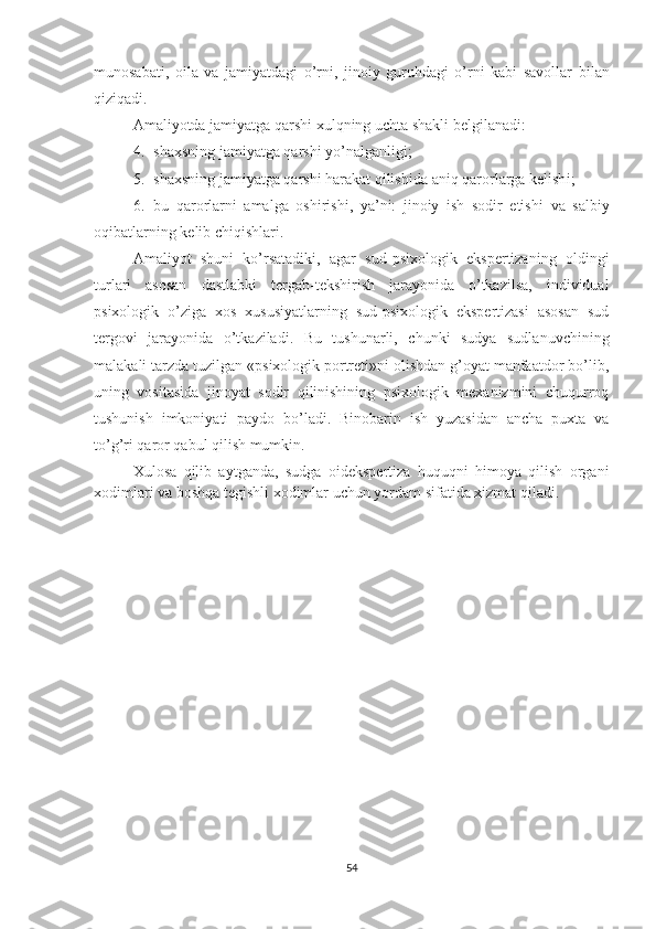 munosabati ,   oila   va   jamiyatdagi   o’rni,   jinoiy   guruhdagi   o’rni   kabi   savollar   bilan
qiziqadi. 
Amaliyotda  jamiyatga qarshi  x ulqning uchta shakl i  belgilanadi:
4. shaxsning jamiyatga qarshi yo’nalganli gi ;
5. shaxsning jamiyatga qarshi harakat qilish id a aniq qaror lar ga kelish i ;
6. bu   qaror lar ni   amalga   oshirish i,   ya’ni:   jinoiy   ish   sodir   etish i   va   salbiy
o qibatlarning  kelib chiqishlari.
Amaliyot   shuni   ko’rsatadiki,   agar   sud-psixologik   ekspertiza ning   oldingi
turlari   asosan   dastlabki   tergab-tekshirish   jarayonida   o’tkazilsa,   individual
psixologik   o’ziga   xos   xususiyatlarning   sud-psixologik   ekspertizasi   asosan   sud
tergovi   ja rayonida   o’tkaziladi.   Bu   tushunarli,   chunki   sudya   sudlanuvchining
malakali tarzda tuzilgan «psixologik portreti»ni olishdan g’oyat manfaatdor bo’lib,
uning   vositasida   jinoyat   sodir   qilinishining   psixologik   mexanizmini   chuqurroq
tushunish   imkoniyati   paydo   bo’ladi.   Binobarin   ish   yuzasidan   ancha   puxta   va
to’g’ri qaror qabul qilish mumkin.
Xulosa   qilib   aytganda,   sudga   oidekspertiza   huquqni   himoya   qilish   organi
xodimlari va boshqa tegishli xodimlar uchun yordam sifatida xizmat qiladi.
54 
